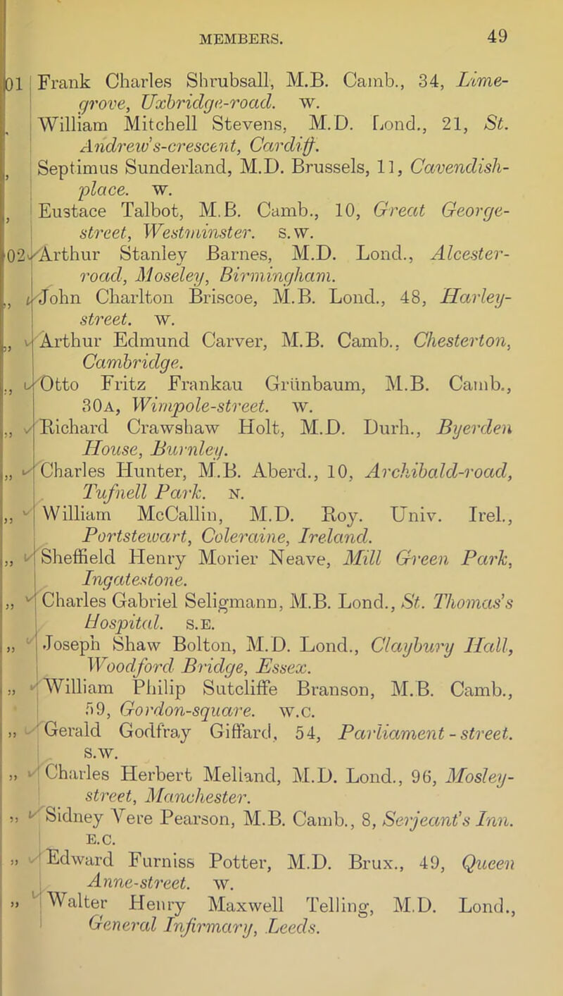 01 Frank Charles Shrubsall, M.B. Camb., 34, Lime- grove, Uxbridge-road. w. William Mitchell Stevens, M.D. Lend,, 21, St. ^1 ndreiv s-cresce n t, Cardiff. Septimus Sunderland, M.D. Brussels, 11, Cavendish- place. w. Eustace Talbot, M.B. Camb., 10, Great George- street, Westminster, s. vv. 02v|<A.rthur Stanley Barnes, M.D. Loud., Alcester- road, Moseley, Birmingham. , tMobn Charlton Briscoe, M.B. Lend., 48, Harley- street. w. , V'Arthur Edmund Carver, M.B. Camb., Chesterton, Cambridge. L|Dtto Fritz Frankau Grtinbaum, M.B. Camb., 30a, Wimpole-street. w. ✓iBichard Crawshaw Holt, M.D. Durh., Byerden House, Burnley. ^Charles Hunter, M.B. Aberd., 10, Archibald-road, L'ufnell Park. n. William McCallin, M.D. Boy. Univ. Irel., Portstewart, Coleraine, Ireland. Sheffield Henry Morier Neave, Mill Green Park, Ingatestone. Charles Gabriel Seligmann, M.B. Bond., St. Thomas's Hospital. s.E. Joseph Shaw Bolton, M.D. Lond., Claybury ILcdl, Woodford Bridge, Essex. ,, ‘^William Philip Sutcliffe Branson, M.B. Camb., T)9, Gordon-square. w.c. „ Gerald Godfray Giffard, 54, Parliament - street. s.w. ,, ‘'Charles Herbert Melland, M.D. Bond., 96, Mosley- street, Manchester. ” *^Sidney A^ere Pearson, M.B. Camb., 8, Serjeant's Inn. E.C. ,, Edward Furniss Potter, M.D. Brux., 49, Queen Anne-street. w. .. ^ Walter Henry Maxwell Telling, M.D. Bond., General Infirmary, Leeds.