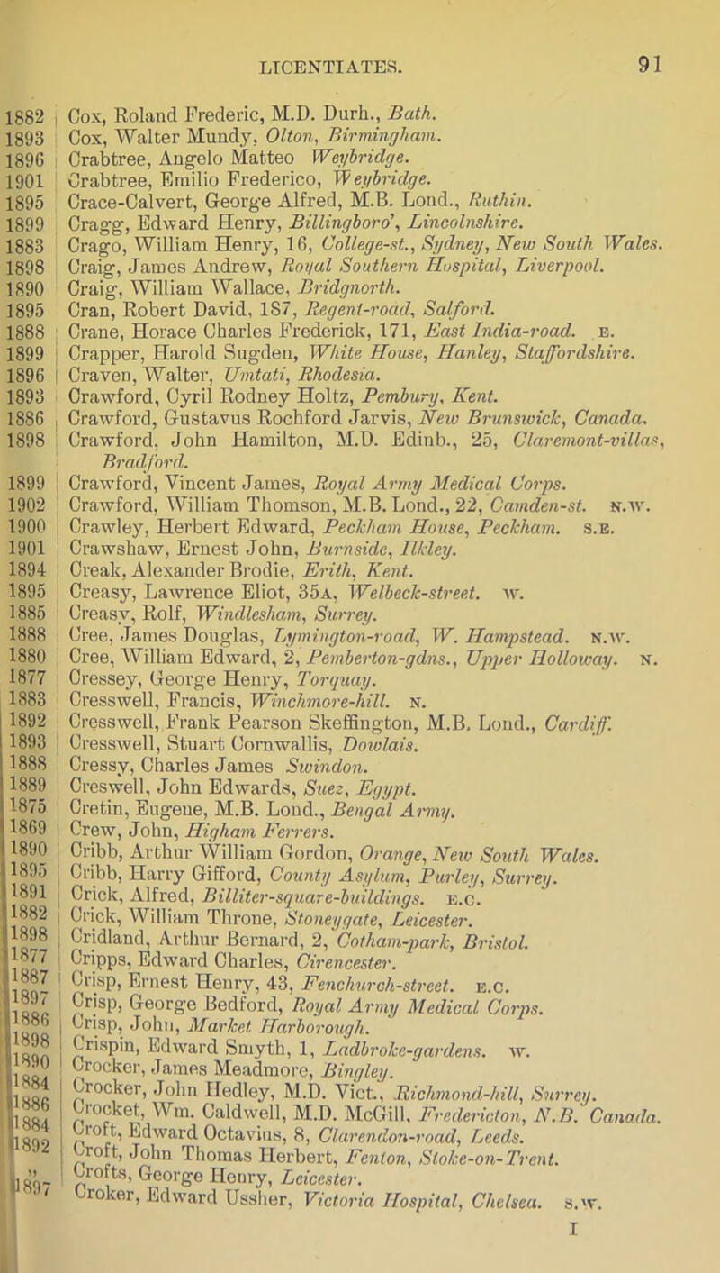 1882 I Cox, Roliincl Frederic, M.D. Durh., Bath. 1893 Cox, Walter Mundy, Olton, Birmingham. 1896 I Crabtree, Angelo Matteo Weyhridge. 1901 ' Crabtree, Emilio Frederico, Weyhridge. 1895 Crace-Calvert, George Alfred, M.B. Loud., Ruthin. 1899 Cragg, Edward Henry, Billingboro’, Lincolnshire. 1883 Crago, William Henry, 16, CoUege-st., Sydney, New South Wales. 1898 Craig, James Andrew, Royal Southern Hospital, Liverpool. 1890 Craig, William Wallace, Bridgnorth. 1895 Cran, Robert David, 187, Regent-road, Salford. 1888 Crane, Horace Charles Frederick, 171, East India-road. e. 1899 I Crapper, Harold Sugden, White House, Hanley, Staffordshire. 1896 I Craven, Walter, Umtati, Rhodesia. 1893 Crawford, Cyril Rodney Holtz, Pemhury, Kent. 1886 I Crawford, Gustavus Rochford Jarvis, Neio Brunswick, Canada. 1898 Crawford, John Hamilton, M.D. Edinb., 25, Claremont-villas, Bradford. 1899 I Crawford, Vincent James, Royal Army Medical Coi'ps. 1902 Crawford, William Thomson, M.B. Lond., 22, n.av. 1900 j Crawley, Herbert Edward, Peckham House, Peckham. s.e. 1901 I Crawshaw, Ernest John, Burnside, Ilkley. 1894 I Creak, Alexander Brodie, Kent. 1895 Creasy, Lawrence Eliot, 35a, Welbeck-street. w. 1885 Creasy, Rolf, Windlesham, Surrey. 1888 Cree, James Douglas, Lymington-road, W. Hamp>stead. n.av. 1880 Cree, William Edward, 2, Pemherton-gdns., Upijer Holloway, n. 1877 Cressey, George Henry, Torquay. 1883 Cresswell, Francis, Winchmore-hill. n. 1892 Cresswell, Frank Pearson Skeffington, M.B, Loud., Cardiff. 1893 1 Cresswell, Stuart Cornwallis, Dowlais. 1888 : Cressy, Charles James Swindon. 1889 Creswell. John Edwards, Suez, Egypt. 1875 Cretin, Eugene, M.B. Loud., Bengal Amny. 1869 I Crew, John, Higham Ferrers. 1890 ' Cribb, Arthur William Gordon, Orange, New South Wales. 1895 Cribb, Harry Gifford, County Asylum, Parley, Surrey. 1891 j Crick, Alfred, Billiter-square-btiildings. e.c. 1882 ! Crick, William Throne, Stoneygate, Leicester. Cridland, Arthur Bernard, 2, Cotham-park, Bristol. 1877 . Cripps, Edwai’d Charles, Cirencester. 180 ' l^>'ii6st Henry, 43, Fenchurch-street. e.c. 1 Gleorge Bedford, Royal Army Medical Corps. i John, Market Harborouqh. 1898 ; Crisnin ErLiro,.,-! <arv.,.+r. 1 _ rrey. B. Canada. s, w. I 1890 1884 1886 1884 1892 -—,—, u uij, jL, uKc-garuens. Crocker, James Meadmore, Bingley. Crocker, John Hedley, M.D. Viet, Richmond-hill, S', brocket. Win. Caldwell, M.D. McGill, Fredericton, A Lroft, Edward Octavius, 8, Clarendon-road, Reeds. roft, John Thomas Herbert, Fenton, Stoke-on-Tren Lrofts, George Henry, Leicester. broker, Edward Ussher, Victoria Hospital, Chelsea.