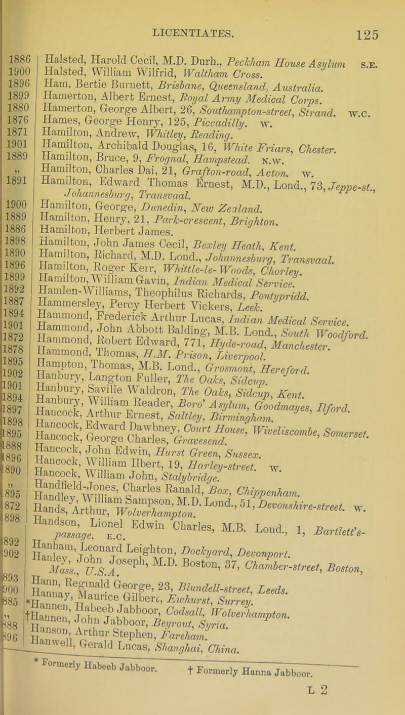 1886 1‘JOO 1896 1899 1880 1876 1871 1901 1889 S.E. 1891 1892 902 Halsted, Harold Cecil, M.D. Durh., Peckham House Asylum Halsted, William Wilfrid, Waltham Cross. Ham, Bertie Burnett, Brisbane, Queensland, Australia. Hamerton, Albert Ernest, Poyal Army Medical Corps. Hamei-ton, George Albert, 26, Southampton-street, Strand, w.c. Hames, George Henry, 125, Piccadilly, Hamilton, Andrew, Whitley, Reading. Hamilton, Archibald Douglas, 16, White Friars, Chester. Llamilton, Bruce, 9, JTrognal^ Hampstead, n.'w. Hamilton, Charles Dai, 21, Grafton-road, Acton, w. Hamilton, Edward Thomas Ernest, M.D., Bond., 73, Johannesburg, Transvaal. Hamilton, George, Dunedin, New Zealand. Hamilton, Henry, 21, Park- crescent, Brighton. Hamilton, Herbert James. Hamilton, John James Cecil, Bexley Heath, Kent. Hamilton, Richard, M.D. Loud., Johannesburg, Transvaal. Hami ton, Roger Keir, Whittle-le-Woods, Chorley. Hamilton, William Gavin, Indian Medical Service. Hamlen-W illiams, Theophilus Richards, Pontypridd. Hamrnersley, Percy Herbert Vickers, Leek. Arthur Lucas, Indian Medical Service. Hammond, John Abbott Balding, M.B. Bond., South Woodford mu Hlfde-road, Manchester. ^ Hammond, Thomas, II.M. Prison^ Liverpool. Hampton, Thomas, M.B. Bond., Grosmont, Hereford. Hanbury, Bangton Fuller, The Oaks, Sidcvp. Hanbury, Saville Waldron, The Oaks, Sidcup, Kent. Hancock, John Edwin, Hurst Green, Sussex. Hancock, Wilham Ilbert, 19, Harley-street. w. I Hancock, William John, Stalybridge. i I andfev'^wT'’ Chippenham. ilandson, Bionel Edwin Charles passage, e.c. ^^<^hard, Devonport. J/as’s., *’ Chamber-street, Boston Hannkv ^^'^^^dell-street, Leeds. t£e ’ Sf ^ColveAampton. j^^n^Gerald Bucas, Shanghai, China. M.B. Bond., 1, Bartletfs- * Formerly Habeeb Jabboor. f Formerly Hanna Jabboor. L 2