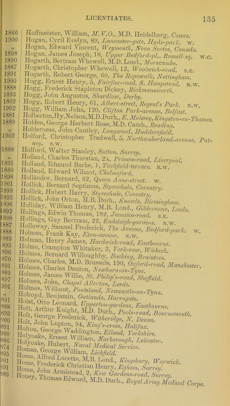 II888 Hoffmeister, William, M. V.O., M.D. Heidelberg, Cowes Hogan, Cyril Ereljm, 89, Lancaster-gate, liyde-park. Hogan, Edward Vincent, Weymouth, Nova Scotia, Canada. Hogan Janies Joseph, IS, Upper Bedford-pl., Rvssell-sq. w.c Hogarth, Bertram Whewell, M.D. Lond., Morecamhe. Hogaith, Christopher M hewell, 12, Woolwich-road se Hogarth, Robert George, 60, The liupewalk, Nottingham..' Hogg, Ernest Henry, 5, Fairfax-road, S. Hampstead, n.w. Hogg, Frederick Stapleton Dickey, Rickmansworth Hogg, John Augustus, Shardlow, Derby. Hogg, l^bert Henry, 61, Albert-sti-eet. Regent's Park. n.av. Hogg, William John, 120, Clifton Park-avenue, Belfast. Kingston-on-Thames. Ho den, George Herbert Rose, M.D. Camb., Reading. Holderness, John Caiitley, Longwood, Huddersfield. Holford, Christopher Tredwell, 0, Northumberland-avenue, Put- ney. s.w. Holford, Walter Stanle3^, Sutton, Surrey. Ho and, Charles Thurstan, 2a, Princes-road, Liverpool. Holland, Edmund Burke, 1, Titchfield-terrace. n.w. Holland, Edward Wihnot, Chelmsford. Hollander, Bernard, 62, Queen Anne-street. av. Hollick, Bernard Septimus, Slyvechale, Coventru. Hoi ick, Hubert Harry, Styvechale, Covenirg. Hn -i '’ Knowle, Birmingham. lo ida.y, W illiam Henry, M.B. Lond., Gildersome, Leeds. Ho hngs, Edwin Thomas, 182, Jamaica-road. s e Ho hugs, Guy Bertram, 22, Endsleigh-qardcs. n.w Ho loway .Samuel Frederick, The Avenue, Bedford-park. w IIo man, Frank Kay, AJton-amiac. n.av. ^ jio man Henry James, Hardwick-road, Eastbourne. Hohnes, James Willie, S't. Philip's-road, Sheffield. Ho mes, John, Chapel Allerton!Leeds. ^ TliT! Ncwcastle-on-Tyne. Sot’Si'T Holt’aktE T olvoal e’n r Karborough, Leicester. I Oman p’nS Service. Home ’ak fr® Lichfield. Home’ Fred^ericrSiH’Warwick. Home Tnhn A Henry, Surrey'. Ho evt l Gardens-road, Surrey. «»ej, Ihom^u, Eilwari. M.D, D„rl.„ ItosalAn.g c„,».