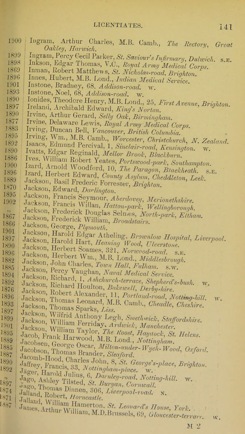 1900 1 iDg-iMi, Arthur Ciiarles, M.B. (Jamb., The liectory, Great ' Ualcleij, Harwich. Inpam, Percy Cecil Pat kp, St. Saviovr’s Injirmary, Duhvich. s.e. lukson, Edgar Ihomas, V.C., Royal Army Medical Corps Inman, Kobert Matthews, St. Nicholas-road. Briqhton I Imies, Hubert, M.B. Lond., Indian Medical Service. I Instone, Braduey, 68. Addison-road. w. Instone, Noel, 68, Addison-road. av. Avenue, Brighton. , Ireland, Aichibald Edward, Kinrfs J^ovton Irvine, Arthur Gerard, Selbj Oak, Birmingham. Hvine, Delaware Lewis, Royal Army Medical Corps. Irving, Duncan Bell, Vancouver, British Columbia. Irving, m., M.B. Camb., Worcester, Christchurch, N. Zealand Ivatts Edpr Kegmald, Mellor Brook, Blackburn. Wd 'V Yeates,Po,ysu-ood-;;«rZ-, Southampton. TneSn R u Asy/,o», Cheddlelon, Leek. Jackson, Basil Frederic Forrester, Brighton. Jackson, Edward, Darlington Merionethshire. Vj^lan, Wellmgborough. JackZ’F,^®?'-'?AV°n^^^ ^orth-pL, Eltham. Jackson, Frederick AVilham, Broadstairs. Jackson, George, Plymouth. i ^^ja'-les, Town Hall, Fulham, s.av. jJcksm!’ Medical Service. jSson’ Ri'ef ’tV \^hchurch.terrace. Shepherd's-bush. w. wT ’ Iloulton, Bakewell, Derbyshire Jackson’ Th ^ ’ ’ P^^-«^'>Mroad, FoUing-hiU w . j«c.bao„: o,fo„,. : :S''; ®’5'; I igo'A^ldef T-i'y Noiting-hill. ^v. ' n- riouse, York. ^rthu. \V Ilham, M.D.Bmssels, 69, Oloucester-terrarr. 1899 1898 1869 1896 1901 1893 1890 1897 1890 1877 1883 1895 1892 1890 1886 1900 1896 1889 1870 1895 1902 1867 1866 1901 1897 1.890 1.896 1882 18.85 1891 1892 1876 1.896 1893 1897 1899 1901 1895 1.8,89 1885 1.887 1890 1892 ’> 1.897 1874 1.871 18.«s7 w. M 2
