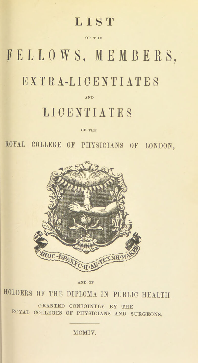 LIST OF THE FELLOWS, MEMBERS, EXTRA-LICENTIATES AND LICENTIATES OF THE ROYAL COLLEGE OF PHYSICIANS OF LONDON, AND OF holders of the diploma in public health GRANTED CONJOINTLY BY THE Royal colleges of physicians and surgeons. MOMIV.