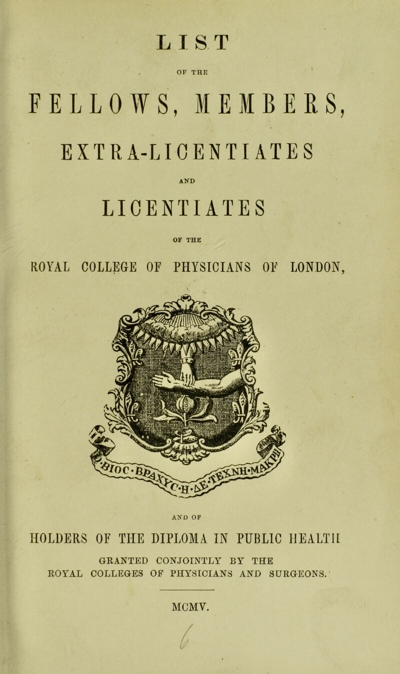 LIST OF THE FELLOWS, MEMBERS, EXTRA-LICENTIATES AND LICENTIATES OF THE ROYAL COLLEGE OF PHYSICIANS OF LONDON, AND OF HOLDERS OF THE DIPLOMA IN PUBLIC HEALTH GRANTED CONJOINTLY BY THE ROYAL COLLEGES OF PHYSICIANS AND SURGEONS. MCMV.