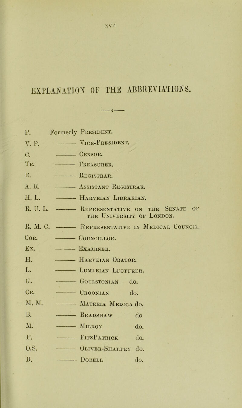 EXPLANATION OF THE ABBREVIATIONS. P. Formerly President. V. p, Vice-President. 0. Censor. Tr. Treasurer. ii. Registrar. A. R. Assistant Registrar. H. L. Harveian Librarian. R. IT. L. Representative on the Senate of the University of London. R. M. C. Representative in Medical Council. Cor. Ex. H. L. G. Cr. M. M. B. M. F. O.S. D. Councillor. Examiner. Harveian Orator. Lumleian Lecturer. Goulstonian clo. Croonian do. Materia Medica do. Bradshaw do Milroy do. FitzPatrick do. Oliver-Shailpey do. Dobell do.