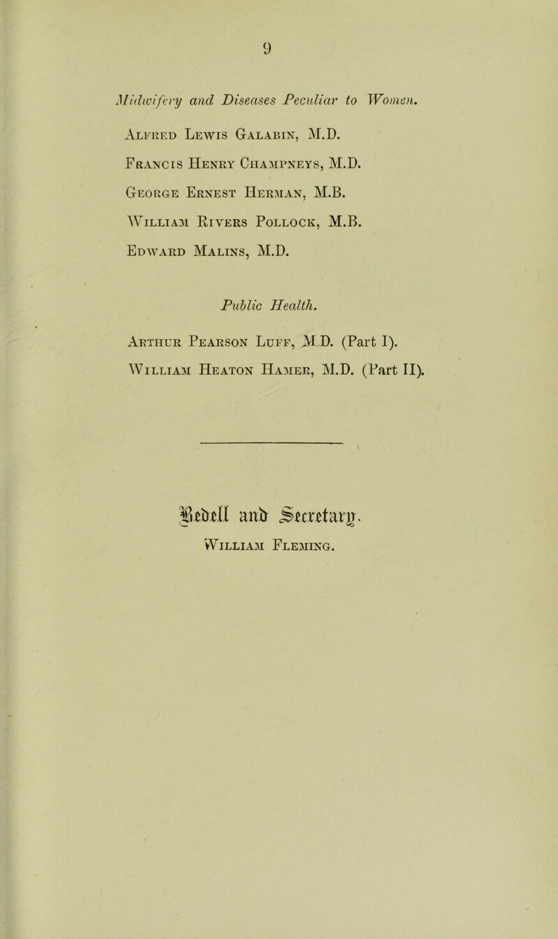 Midwifery and Diseases Peculiar to Women. Alfred Lewis Galabin, M.D. Francis Henry Champneys, M.D. George Ernest Herman, M.B. William Rivers Pollock, M.B. Edward Malins, M.D. Public Health. Arthur Pearson Luff, M D. (Part I). William Heaton Hamer, M.D. (Part II). mdl mib Snrctarjj. William Fleming.