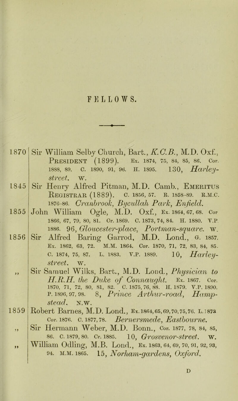 1870 1845 1855 1856 1859 >> Sir William Selby Church, Bart., K.C.B., M.D. Oxf., President (1899). Ex. 1874, 75, 84, 85, 86. Cor. 18S8, 89. c. 1890, 91, 96. h. 1895. 130, Harley - street, w. Sir Henry Alfred Pitman, M.D. Camb., Emeritus REGISTRAR (1889). c. 1856, 57. R. 1858-89. R.M.C. 1876-86. Cranbrook, Bycidlali Park, Enfield. John William Ogle, M.D. Oxf., Ex. 1864,67,68. Cor 1866, 67, 79, 80, 81. Or. 1869. C. 1873, 74, 84. H. 1880. Y.P. 1886. 96, Gloucester-place, Portman-square. w_ Sir Alfred Baring Garrod, M.D. Lond., G. 1857. Ex. 1862, 63, 72. M.M. 1864. Cor. 1870, 71, 72, 83, 84, 85. C. 1874, 75, 87. L. 1883. Y.P. 1889. 10, Harley- street, w. Sir Samuel Wilks, Bart., M.D. Lond., Physician to H.R.H. the Duke of Connaught. Ex. 1867. Cor. 1870, 71, 72, 80, 81, 82. C. 1875, 76, 88. H. 1879. Y.P. 1890. p.i896,97,98. 8, Prince Arthur-road, Hamp- stead. N.W. Robert Barnes, M.D. Lond., Ex. 1864,65,69,70,75,76. LJ873 Cor. 1876. c. 1877,78. Bernersmede, Eastbourne. Sir Hermann Weber, M.D. Bonn., Cor. 1877, 78, 84, 85, 86. c. 1879, so. Cr. 1885. 10, Grosvenor-street. w. William Odling, M.B. Lond., Ex. 1863, 64, 69, 70, 91, 92,93, 94. m.m. 1865. 15, Norham-gardens, Oxford.