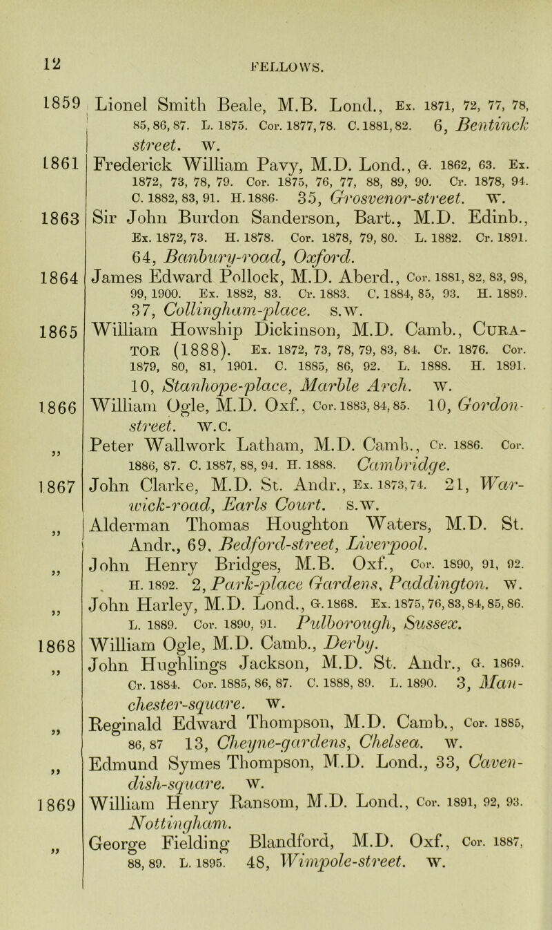 1859 Lionel Smith Beale, M.B. Lond., Ex. i87i, 72, 77, 78, 85,86,87. L. 1875. Cor. 1877,78. C. 1881,82. 6, Beiltiuck street, w. Frederick William Pavy, M.D. Lond., G-. 1862, 63. Ex. 1872, 73, 78, 79. Cor. 1875, 76, 77, 88, 89, 90. Cr. 1878, 94. c. 1882,83, 9i. h. 1886. 35, Gvosvenor-street, w. Sir John Burdon Sanderson, Bart., M.D. Edinb., Ex. 1872, 73. H. 1878. Cor. 1878, 79, 80. L. 1882. Cr. 1891. 64, Banbury-road, Oxford. James Edward Pollock, M.D. Aberd., Cor. i88i, 82, 83, 98, 99, 1900. Ex. 1882, 83. Cr. 1883. C. 1884, 85, 93. H. 1889. 37, Collingham-place. s.w. William Howship Dickinson, M.D. Camb., Cura- tor (1888). Ex. 1872, 73, 78, 79, 83, 84. Cr. 1876. Cor. 1879, 80, 81, 1901. C. 1885, 86, 92. L. 1888. H. 1891. 10, Stanhope-place, Marble Arch. w. William Ogle, M.D. Oxf., Cor. isss, 84,85. 10, Gordon- street. w.c. Peter Wallwork Latham, M.D. Camb., Cr. 1886. Cor. 1886, 87. c. 1887, 88, 94. h. 1888. Cambridge. John Clarke, M.D. St. Andr., Ex. 1873,74. 21, War- wick-road, Earls Court, s.w. Alderman Thomas Houghton Waters, M.D. St. Andr., 69, Bed ford-street, Liverpool. John Henry Bridges, M.B. Oxf., Cor. 1890, 91, 92. H.1892. 2, Pa.rk-plctce Gardens. Paddington, w. John Harley, M.D. Lond., G.1S68. Ex. 1875,76,83,84,85,86. l. 1889. Cor. 1890, 91. Pulborough, Sussex. 1868 William Ogle, M.D. Camb., Derby. John Hughlings Jackson, M.D. St. Andr., g. i869. Cr. 1884. Cor. 1885, 86, 87. C. 1888, 89. L. 1890. 3, MciU- chester-sguare. w. Reginald Edward Thompson, M.D. Camb., Cor. 1885, 86,87 13, Cheyne-gardens, Chelsea, w. Edmund Symes Thompson, M.D. Lond., 33, Caven- clish-square. w. 1869 William Llenry Ransom, M.D. Lond., Cor. i89i, 92, 93. Nottingham. „ George Fielding Blandford, M.D. Oxf. , Cor. 1887, 88, 89. l. 1895. 48, Wimpole-street, w. 1861 1863 1864 1865 1866 )) 1867