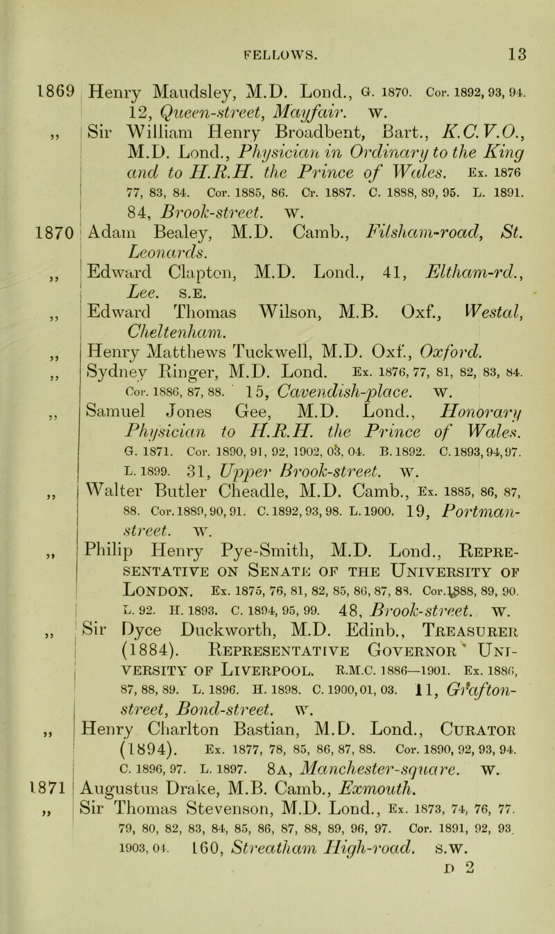 1869 1870 > j 5 J 5 J 5) Henry Maudsley, M.D. Lond., o. i87o. Cor. 1892,93,94. 12, Queen-street, Mayfair, w. Sir William Henry Broadbent, Bart., K.C.V.O., M.D. Bond., Physician in Ordinary to the King and to H.R.H. the Prince of Wales. Ex. 1876 77, 83, 84. Cor. 1885, 86. Cr. 1887. C. 1888, 89, 95. L. 1891. 84, Brook-street, w. Adam Bealey, M.D. Camb., Fit sham-road, St. Leonards. Edward Clapton, M.D. Lond., 41, Eltham-rd., Lee. s.e. Edward Thomas Wilson, M.B. Oxf., Westal, Cheltenham. Henry Matthews Tuckwell, M.D. Oxf., Oxford. Sydney Linger, M.D. Lond. Ex. 1876,77, si, 82, 83, 84. Cor. 1886, 87, 88. ' 1b, Cavendish-place. w. Samuel Jones Gee, M.D. Lond., Honorary Physician to H.R.H. the Prince of Wales. G. 1871. Cor. 1890, 91, 92, 1902, 0&, 04. B. 1892. C. 1893,94,97. L. 1899. 31, Upper Brook-street, w. Walter Butler Cheadle, M.D. Camb., Ex. 1885, 86, 87, 88. Cor. 1889, 90, 91. C. 1892, 93, 98. L. 1900. 19, Portman- >> j) 1871 street, w. Philip Henry Pye-Smith, M.D. Lond., Bepre- SENTATIVE ON SENATE OF THE UNIVERSITY OF London. Ex. 1875, 76, 81, 82, 85, 86, 87, 88. Cor.^88, 89, 90. l. 92. h. 1893. c. 1894, 95, 99. 48, Brook-street, w. Sir Dyce Duckworth, M.D. Edinb., Treasurer (1884). Bepresentative Governor' Uni- versity of Liverpool, r.m.c. i886—1901. Ex. isso, 87,88,89. L. 1896. H. 1898. C. 1900,01, 03. 1 1, GraftOU- street, Bond-street, w. Henry Charlton Bastian, M.D. Lond., Curator (1894). Ex. 1877, 78, 85, 86,87,88. Cor. 1890, 92, 93, 94. c. 1896, 97. l. 1897. 8a, Manchester-square, w. Augustus Drake, M.B. Camb., Exmouth. Sir Thomas Stevenson, M.D. Lond., Ex. 1873, 74, 76, 77. 79, 80, 82, 83, 84, 85, 86, 87, 88, 89, 96, 97. Cor. 1891, 92, 93. 1903,04. L60, Streatham High-road. s.w.