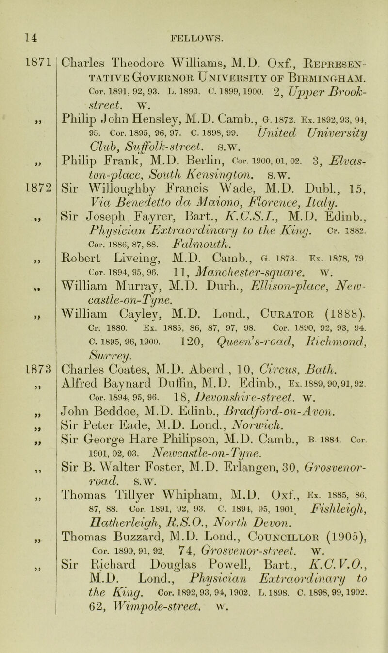 1871 1872 »1 if ii 1873 a a a a a Charles Theodore Williams, M.D. Oxf., Represen - tative Governor University of Birmingham. Cor. 1891, 92, 93. L. 1893. C. 1899,1900. 2, Upper Brook- street. w. Philip John Hensley, M.D. Camb., G. 1872. Ex. 1392,93, 91, 95. Cor. 1895, 96, 97. c. 1898, 99. United University Club, Suffolk-street, s.w. Philip Frank, M.D. Berlin, Cor. 1900, 01, 02. 3, Elvas- ton-place, South Kensington, s.w. Sir Willoughby Francis Wade, M.D. Dubl., 15, Via Benedetto da Maiono, Florence, Italy. Sir Joseph Fayrer, Bart., K.C.S.I., M.D. Edinb., Physician Extraordinary to the King. Cr. 1882. Cor. 1886, 87, 88. FalmOUtll. Bobert Liveing, M.D. Camb., g. 1873. Ex. 1878, 79. Cor. 1894, 95, 96. 11, Mane best ei'-square. w. William Murray, M.D. Durh., Ellis on-place, New- castle-on-Tyne. William Cayley, M.D. Lond., Curator (1888). Cr. 1880. Ex. 1885, 86, 87, 97, 98. Cor. 1890, 92, 93, 94. c. 1895, 96,1900. 120, Queens-road, Richmond, Surrey. Charles Coates, M.D. Aberd., 10, Circus, Bath. Alfred Baynard Duffin, M.D. Edinb., Ex. 1889,90,91,92. Cor. 1894,95, 96. 18, Devonsliire-street. w. John Beddoe, M.D. Edinb., Bradford-on-Avon. Sir Peter Eade, M.D. Lond., Norwich. Sir George Hare Philipson, M.D. Camb., b i884. Cor. 1901,02, 03. Newcastle-07i-Tyne. Sir B. Walter Foster, M.D. Erlangen, 30, Grosvenor- road. s.w. Thomas Tillyer Whipham, M.D. Oxf., Ex. 1885, so, 87, 88. Cor. 1891, 92, 93. C. 1894, 95, 1901. Fisllleigll, Hatherleiah, R.S.O., North Devon. Thomas Buzzard, M.D. Lond., Councillor (1905), Cor. 1890,91, 92. 7 4, Grosvenor-street, w. Sir Richard Douglas Powell, Bart., K.C.V.O., M.D. Lond., Physician Exti'aordiiiary to the King. Cor. 1892,93, 94,1902. l. isos. c. i89S, 99,1902. G2, Wimp ole-street, w.