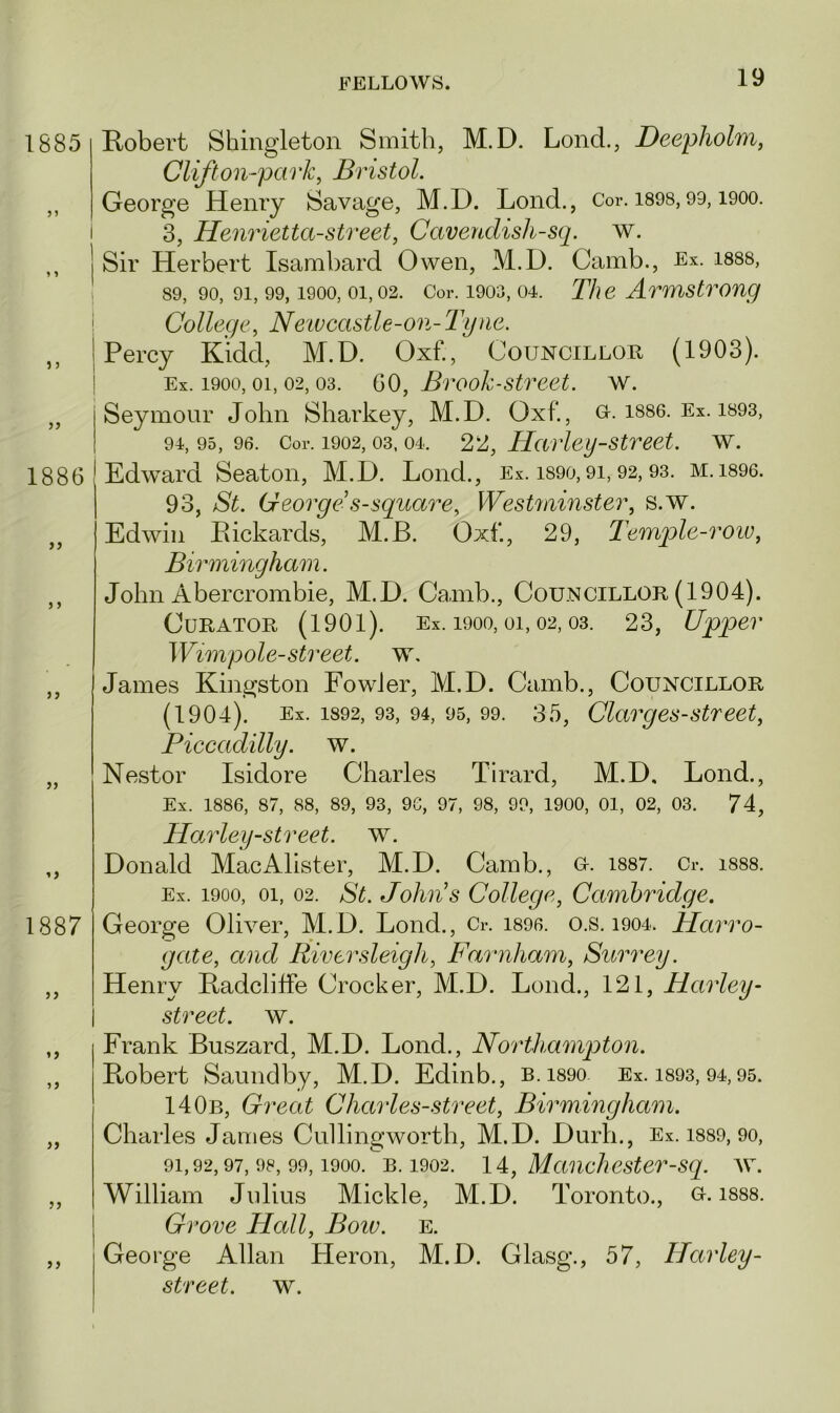 1885 5 1 1886 >5 1887 if ft ff >> Robert Shingleton Smith, M.D. Lond., Deepholm, Clift on-park, Bristol. George Henry Savage, M.D. Lond., Cor. 1898,99,1900. 3, Henriettastreet, Cavendishsq. w. Sir Herbert Isambard Owen, M.D. Camb., Ex. 1888, 89, 90, 9i, 99,1900, 01,02. Cor. 1903,04. The Armstrong College, Newcastle-on- Tyne. Percy Kidd, M.D. Oxf., Councillor (1903). Ex. 1900,01, 02, 03. 60, Brook street. w. Seymour John Sharkey, M.D. Oxf*., G. is86. Ex. 1893, 94, 95, 96. Cor. 1902,03,04. 2 2, Harley street, w. Edward Seaton, M.D. Lond., Ex. i890,91,92,93. m. 1896. 93, St. George1 s square, Westminster, s.w. Edwin Pickards, M.JB. Oxf., 29, Temple-row, Birmingham. John Abercrombie, M.D. Camb., Councillor (1904). Curator (1901). Ex. 1900,01,02,03. 23, Upper Wimpole-street, w. James Kingston Fowler, M.D. Camb., Councillor (1904). Ex. 1892, 93, 94, 95, 99. 35, Clargesstreet, Piccadilly. w. Nestor Isidore Charles Tirard, M.D, Lond., Ex. 1886, 87, 88, 89, 93, 96, 97, 98, 99, 1900, 01, 02, 03. 74, Harleystreet. w. Donald MacAlister, M.D. Camb., g. 1887. Cr. 1888. Ex. 1900, oi, 02. St. John’s College, Cambridge. George Oliver, M.D. Lond., Cr. 1896. o.s. 1904. Harro- gate, and River sleigh, Farnham, Surrey. Henry Padcliffe Crocker, M.D. Lond., 121, Harley- street. w. Frank Buszard, M.D. Lonch, Northampton. Robert Saundby, M.D. Edinb., B.i89o Ex. 1893, 94,95. 140b, Great Charles-street, Birmingham. Charles James Cullingworth, M.D. Durli., Ex. 1889, 90, 91,92,97,98,99,1900. b. 1902. 14, Manchester-sq. w. William Julius Mickle, M.D. Toronto., g. 1888. Grove Hall, Boiv. e. George Allan Heron, M.D. Glasg., 57, Harley-