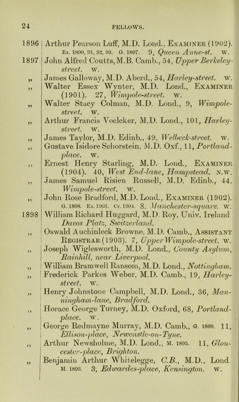 1896 1897 )> >) >> jj 33 3 3 33 1898 33 33 33 33 33 3 3 33 Arthur Pearson Luff, M.D. Loud., Examiner (1902). Ex. 1890, 9i, 92, 93. GL 1897. 9, Queen Anne-st. w. John Alfred Coutts,M.B. Camb., 54, Upper Berkeley - street, w. James Galloway, M.D. Aberd., 54, Harley-street, w. Walter Essex Wynter, M.D. Lond., Examiner (1901). 27, Wimpole-street. w. Walter Stacy Column, M.D. Lond., 9, Wimpole- street. w. Arthur Francis Yoelcker, M.D. Lond., 101, Harley - street, w. James Taylor, M.D. Edinb., 49, Welbeek-street. w. Gustave Isidore Schorstein, M.D. Oxf., 11, Portland- place, w. Ernest Henry Starling, M.D. Lond., Examiner (1904). 40, West Encl-lane, Hampstead, n.w. James Samuel Risien Russell, M.D. Edinb., 44, Wimpole-street. w. John Rose Bradford, M.D. Lond., Examiner (1902). a. 1898. Ex. 1901. Or. 1901. 8, Mancliester-square'. w. William Richard Huggard, M.D. Roy. Univ. Ireland Davos Platz, Switzerland. Oswald Auchinleck Browne, M.D. Camb., Assistant Registrar (1903). 7, Upper Wimpole-street. w. Joseph Wiglesworth, M.D. Lond., County Asylum, Rainhill, near Liverpool. William Bramwell Ransom, M.D. Lond., Nottingham. Frederick Parkes Weber, M.D. Camb., 19, Harley- street. w. Henry Johnstone Campbell, M.D. Lond., 36, Man- ningham-lane, Bradford. Horace George Turney, M.D. Oxford, 68, Portland- place. w. George Redmayne Murray, M.D. Camb., g. 1899. 11, Ellison-place, Neivcastle-on-Tyne. Arthur Newsholme, M.D. Lond., m. 1895. 11, Glou- cestcr-place, Brighton. Benjamin Arthur Whitelegge, C.B., M.D., Lond. m. 1893. 3, Edwardes-place, Kensington, w.