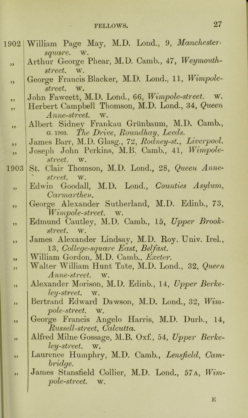 1902 }> j» i) }T if f 5 Jf 1903 i i ii a a i i a a a William Page May, M.D. LoncL, 9, Manchester- square, w. Arthur George Phear, M.D. Camb., 47, Weymouth- street, w. George Francis Blacker, M.D. Loud., 11, Wimpole- street. w. John Fawcett, M.D. Lond., 66, Wimpole-sir eet. w. Herbert Campbell Thomson, M.D. Lond., 34, Queen Anne-street. w. Albert Sidney Frankau Griinbaum, M.D. Camb., g. 1903. The Drive, Roundhay, Leeds. James Barr, M.D. Glasg., 72, Rodney-st., Liverpool. Joseph John Perkins, M.B. Camb., 41, Wimpole- street. w. St. Clair Thomson, M.D. Lond., 28, Queen Anne- street. w. Edwin Goodall, M.D. Lond., Counties Asylum, Carmarthen. George Alexander Sutherland, M.D. Edinb., 73, Wimpole-street, w. Edmund Cautley, M.D. Camb., 15, Upper Brook- street. w. James Alexander Lindsay, M.D. Boy. Univ. Irel., 13, College-square East, Belfast. William Gordon, M.D. Camb., Exeter. Walter William Hunt Tate, M.D. Lond., 32, Queen Anne-street. w. Alexander Mori son, M.D. Edinb., 14, Upper Berke- ley-street. w. Bertrand Edward Dawson, M.D. Lond., 32, Wim- pole-street. w. George Francis Angelo Harris, M.D. Durh., 14, Russell-street, Calcutta. Alfred Milne Gossage, M.B. Oxf., 54, Upper Berke- ley-street. w. Laurence Humphry, M.D. Camb., Lensfield, Cam- bridge. James Stansfield Collier, M.D. Lond., 57a, Wim- pole-street. w. E