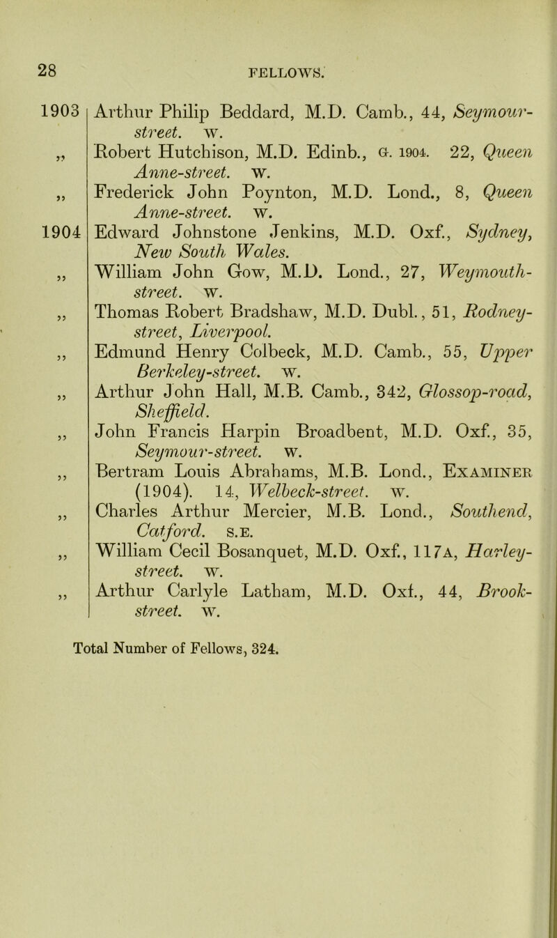 1903 r? J 5 1904 55 }> >> >> 55 55 Arthur Philip Beddard, M.D. Camb., 44, Seymour- street, w. Bobert Hutchison, M.D. Edinb., o. 1904. 22, Queen Anne-street. w. Frederick John Poynton, M.D. Lond., 8, Queen Anne-street. w. Edward Johnstone Jenkins, M.D. Oxf., Sydney, New South Wales. William John Gow, M.D. Lond., 27, Weymoutli- street, w. Thomas Bobert Bradshaw, M.D. Dubl., 51, Rodney- street, Liverpool. Edmund Henry Colbeck, M.D. Camb., 55, Upper Berkeley-street, w. Arthur John Hall, M.B. Camb., 342, Glossop-road, She field. John Francis Harpin Broadbent, M.D. Oxf., 35, Seymour-street, w. Bertram Louis Abrahams, M.B. Lond., Examiner (1904). 14, Welbeck-street, w. Charles Arthur Mercier, M.B. Lond., Southenal, Catford. s.e. William Cecil Bosanquet, M.D. Oxf., 117a, Harley- street, w. Arthur Carlyle Latham, M.D. Oxf., 44, Brook- street. w. Total Number of Fellows, 324.