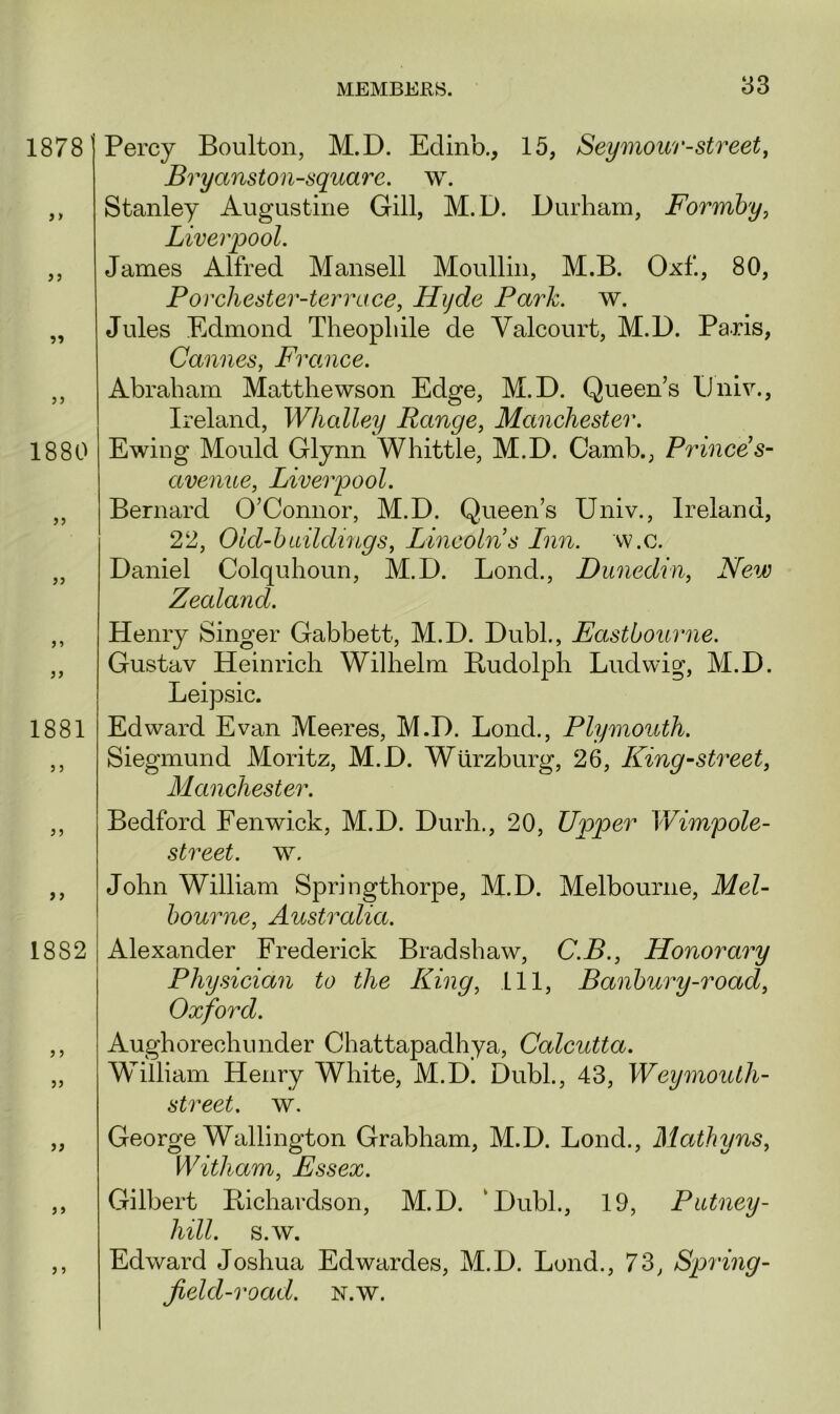 Percy Boulton, M.D. Edinb., 15, Seymour-street, Bryanston-squarc. w. Stanley Augustine Gill, M.D. Durham, Forrnby, Liverpool. James Alfred Mansell Moullin, M.B. Oxf., 80, Porchester-terrace, Hyde Park. w. Jules Edmond Theopliile de Yalcourt, M.D. Paris, Cannes, France. Abraham Matthewson Edge, M.D. Queen’s IJniv., Ireland, Whalley Range, Manchester. Ewing Mould Glynn Whittle, M.D. Camb., Princes- avenue, Liverpool. Bernard O’Connor, M.D. Queen’s Univ., Ireland, 22, Old-buildings, Lincolns Inn. w.c. Daniel Colquhoun, M.D. Lond., Dunedin, New Zealand. Henry Singer Gabbett, M.D. Dubl., Eastbourne. Gustav Heinrich Wilhelm Budolph Ludwig, M.D. Leipsic. Edward Evan Meeres, M.D. Lond., Plymouth. Siegmund Moritz, M.D. Wurzburg, 26, King-street, Manchester. Bedford Fenwick, M.D. Durh., 20, Upper Wimpole- street. w. John William Springthorpe, M.D. Melbourne, Mel- bourne, Australia. Alexander Frederick Bradshaw, C.B., Honorary Physician to the King, 111, Banbury-road, Oxford. Aughorechunder Chattapadhya, Calcutta. William Henry White, M.D. Dubl., 43, Weymouth- street. w. George Wallington Grabham, M.D. Lond., Mathyns, Witham, Essex. Gilbert Ptichardson, M.D. ‘Dubl., 19, Putney- hill. s.w. Edward Joshua Edwardes, M.D. Lond., 73, Spring- field-road. N.w.