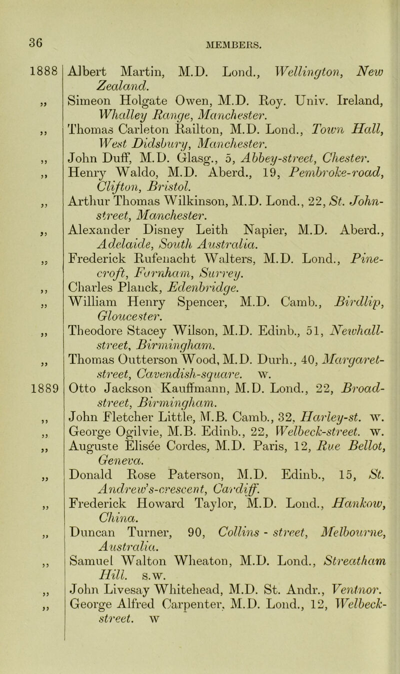 1888 >» 33 1889 33 3 3 33 Albert Martin, M.D. Lond., Wellington, iVew Zealand. Simeon Holgate Owen, M.D. Boy. Univ. Ireland, Whcdley Range, Manchester. Thomas Carleton Bailton, M.D. Lond., Town Hall, West Didsbury, Manchester. John Duff, M.D. Glasg., 5, Abbey-street, Chester. Henry Waldo, M.D. Aberd., 19, Pembroke-road, Clifton, Bristol. Arthur Thomas Wilkinson, M.D. Lond., 22, St. John- street, Manchester. Alexander Disney Leith Napier, M.D. Aberd., Adelaide, South Australia. Frederick Bufenacht Walters, M.D. Lond., Pine- croft, Farnham, Surrey. Charles Planck, Edenbridge. William Henry Spencer, M.D. Camb., Birdlvp, Gloucester. Theodore Stacey Wilson, M.D. Edinb., 51, Neivhcdl- street, Birmingham. Thomas Outterson Wood, M.D. Durh., 40, Margaret- street, Cavendish-square, w. Otto Jackson Kauffmann, M.D. Lond., 22, Broad- street, Birmingham. John Fletcher Little, M.B. Camb., 32, Harley-st. \v. George Ogilvie, M.B. Edinb., 22, Welbeck-street, w. Auguste Elisee Cordes, M.D. Paris, 12, Rue Bellot, Geneva. Donald Bose Paterson, M.D. Edinb., 15, St. Andrew's-crescent, Cardiff. Frederick Howard Taylor, M.D. Lond., Hankow, China. Duncan Turner, 90, Collins - street, Melbourne, Australia. Samuel Walton Wheaton, M.D. Lond., Streatham Hill. s.w. John Livesay Whitehead, M.D. St. Andr., Ventnor. George Alfred Carpenter, M.D. Lond., 12, Welbeck-