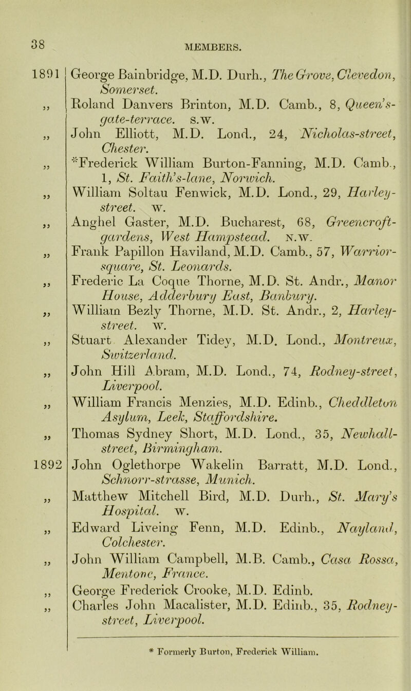 1891 33 33 33 33 33 33 33 33 33 33 33 33 1892 33 33 3 3 33 33 George Bainbridge, M.D. Durh., The Grove, Clevedon, Somerset. Roland Danvers Brinton, M.D. Camb., 8, Queen s- gate-terrace. s.w. John Elliott, M.D. Lond., 24, Nicholas-street, Chester. '^Frederick William Burton-Fanning, M.D. Camb., 1, $£. Faith’s-lane, Norwich. William Soltau Fenwick, M.D. Fond., 29, Harley- street, w. Angliel Gaster, M.D. Bucharest, 68, Greener oft- gardens, West Hampstead, n.w, Frank Papillon Haviland, M.D. Camb., 57, Warrior- square, St. Leonards. Frederic La Coque Thorne, M.D. St. Andr., Manor House, Adderhury East, Banbury. William Bezly Thorne, M.D. St. Andr., 2, Harley - street, w. Stuart Alexander Tidey, M.D, Bond., Montreux, Switzerland. John Hill Abram, M.D. Lond., 74, Rodney - street, Liverpool. William Francis Menzies, M.D. Edinb., Cheddletun Asylum, Leek, Staffordshire. Thomas Sydney Short, M.D. Lond., 35, Newhall- street, Birmingham. John Oglethorpe Wakelin Barratt, M.D. Lond., Schnorr-strasse, Munich. Matthew Mitchell Bird, M.D. Durh., St. Mary’s Hospital, w. Edward Liveing Fenn, M.D. Edinb., Nayland, Colchester. John William Campbell, M.B. Camb., Casa Rossa, Mentone, France. George Frederick Crooke, M.D. Edinb. Charles John Macalister, M.D. Edinb., 35, Rodney- street, Liverpool. * Formerly Burton, Frederick William.