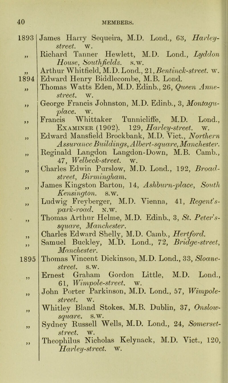 1893 >1 1894 a }> >) )} )j ?> D 5> i) 5J J 5 1895 ?) >> > ? James Harry Sequeira, M.H. Load., 63, Harley- street. w. Richard Tanner Hewlett, M.D. Lond., Lyddon House, Southfields. s.w. Arthur Whitfield, M.D. Lond., 21,Bentinck-street, w. Edward Henry Biddlecombe, M.B. Lond. Thomas Watts Eden, M.D. Edinb., 26, Queen Anne- street, w. George Francis Johnston. M.D. Eclinb., 3, Montagu- •place. w. Francis Whittaker Tunnicliffe, M.D. Lond., Examiner (1902). 129, Harley-street, w. Edward Mansfield Brockbank, M.D. Yict., Northern Assurance Buildings, A Ihert-square, Manchester. Reginald Langdon Langdon-Down, M.B. Camb., 47, Welbeclc-street. w. Charles Edwin Purslow, M.D. Lond., 192, Broad- street, Birmingham. James Kingston Barton, 14, Ashburn-place, South Kensington, s.w. Ludwig Freyberger, M.D. Vienna, 41, Regent’s- parh-road. n.w. Thomas Arthur Helme, M.D. Edinb., 3, St. Peter s- square, Manchester. Charles Edward Shelly, M.D. Camb., Hertford. Samuel Buckley, M.D. Lond., 72, Bridge-street, Manchester. Thomas Vincent Dickinson, M.D. Lond., 33, Sloane- street. s.w. Ernest Graham Gordon Little, M.D. Lond., 61, Wimpole-street. w. John Porter Parkinson, M.D. Lond., 57, Wimpole- street. w. Whitley Bland Stokes, M.B. Dublin, 37, Onsloiv- square. s.w. Sydney Russell Wells, M.D. Lond., 24, Somerset- street. w. Theophilus Nicholas Kelynack, M.D. Viet., 120, Harley-street, w.