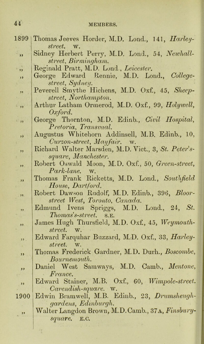 1899 55 55 55 55 55 55 55 55 55 55 55 1900 55 Thomas Jeeves Horder, M.D. Lond., 141, Harley- street. w. Sidney Herbert Perry, M.D. Lond., 54, Newhall- street, Birmingham. Reginald Pratt, M.D. Lond., Leicester. George Edward Rennie, M.D. Lond., College- street, Sydney. Peverell Smythe Hichens, M.D. Oxf., 45, Sheep- street, Northampton. Arthur Latham Ormerod, M.D. Oxf., 99, Holywell, Oxford. George Thornton, M.D. Edinb., Civil Hospital, Pretoria, Transvaal. Augustus Wbitehorn Addinsell, M.B. Edinb., 10, Curzon-street, Mayfair, w. Richard Walter Marsden, M.D. Viet., 3, »S£. Peter s- square, Manchester. Robert Oswald Moon, M.D. Oxf., 50, Green-street, Park-lane. w. Thomas Frank Ricketts, M.D. Lond., Southfield House, Dartford. Robert Dawson Rudolf, M.D. Edinb., 396, Bloor- street West, Toronto, Canada. Edmund Ivens Spriggs, M.D, Lond., 24, Thomas s-street. s.e. James Hugh Thursfield, M.D. Oxf., 45, TEu/mo^/i- street. w. Edward Farquhar Buzzard, M.D. Oxf., 33, Harley- street, w. Thomas Frederick Gardner, M.D. Durh., Boscombe, Bournemouth. Daniel West Samways, M.D. Camb., Mentone, France. Edward Stainer, M.B. Oxf., 60, Wimpole-street. Cavendish-square, w. Edwin Bramwell, M.B. Edinb., 23, Drumsheugh- gardens, Edinburgh. Walter Langdon Brown, M.D.Camb., 37a, Finsbury- square. e.c.