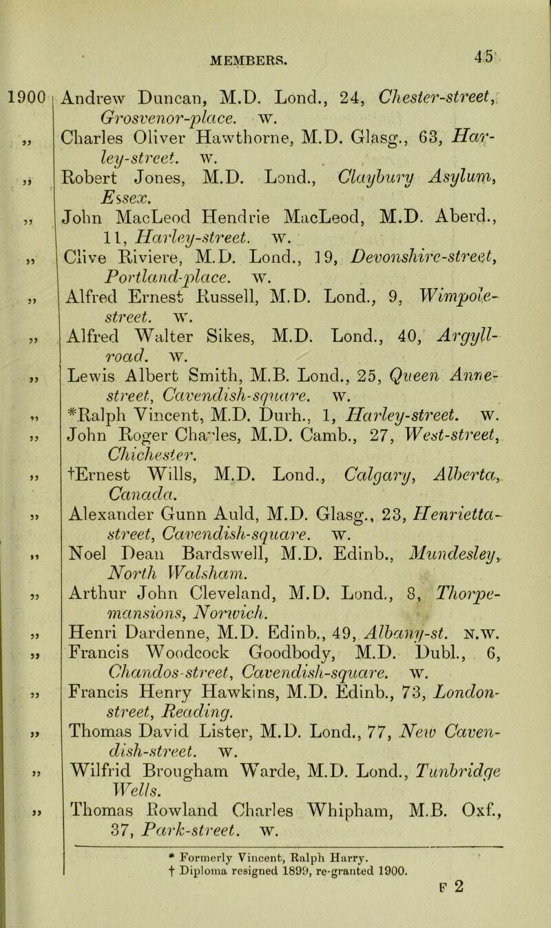 1900 33 33 33 >3 33 33 33 33 3) 33 3» 33 33 Andrew Duncan, M.D. Lond., 24, Chester-street, Grosvenor-place. w. Charles Oliver Hawthorne, M.D. Glasg., 63, Har- ley-street. w. Robert Jones, M.D. Lond., Claybury Asylum, Essex. John MacLeod Hendrie MacLeod, M.D. Aberd., 11, Harley-street, w. Clive Riviere, M.D. Lond., ]9, Devonshire-street, Portland-place, w. Alfred Ernest Russell, M.D. Lond., 9, Wimpoie- street. w. Alfred Walter Sikes, M.D. Lond., 40, Argyll- roacl. w. Lewis Albert Smith, M.B. Lond., 25, Queen Anne- street, Cavendish-square, w. #Ralph Vincent, M.D. Durh., 1, Harley-street, w. John Roger Charles, M.D. Camb., 27, West-street, Chichester. tErnest Wills, M.D. Lond., Calgary, Alberta, Canada. Alexander Gunn Auld, M.D. Glasg., 23, Henrietta- street, Cavendish-square, w. Noel Dean Bardswell, M.D. Edinb., Mundesley, North Walsham. Arthur John Cleveland, M.D. Lond,, 8, Thorpe- mansions, Norwich. Henri Dardenne, M.D. Edinb., 49, Albany-st. n.w. Francis Woodcock Goodbody, M.D. Dubl., 6, Chandos-street, Cavendish-square, w. Francis Henry Hawkins, M.D. Edinb., 73, London- street, Reading. Thomas David Lister, M.D. Lond., 77, New Caven- dish-street. w. Wilfrid Brougham Warde, M.D. Lond., Tunbridge Wells. Thomas Rowland Charles Whipham, M.B. Oxf, 37, Park-street, w. * Formerly Vincent, Ralph Harry, t Diploma resigned 1899, re-granted 1900. F 2