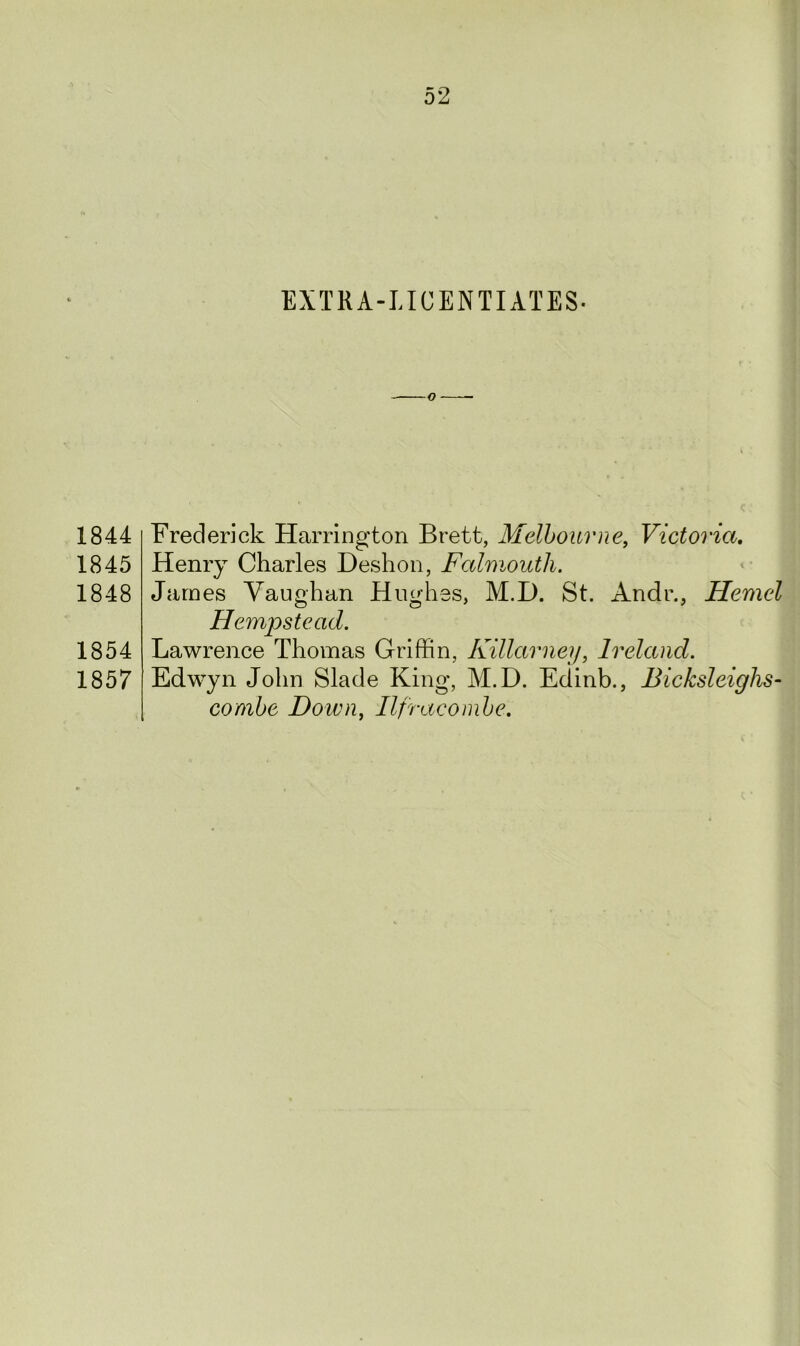 EXTRA-LICENTIATES- 1844 1845 1848 1854 1857 Frederick Harrington Brett, Melbourne, Victoria. Henry Charles Deshon, Falmouth. James Vaughan Hughes, M.D. St. Andr., Hemel Hempstead. Lawrence Thomas Griffin, Killarney, Ireland. Edwyn John Slade King, M.D. Edinb., Bicksleighs- combe Down, Ilfracombe.