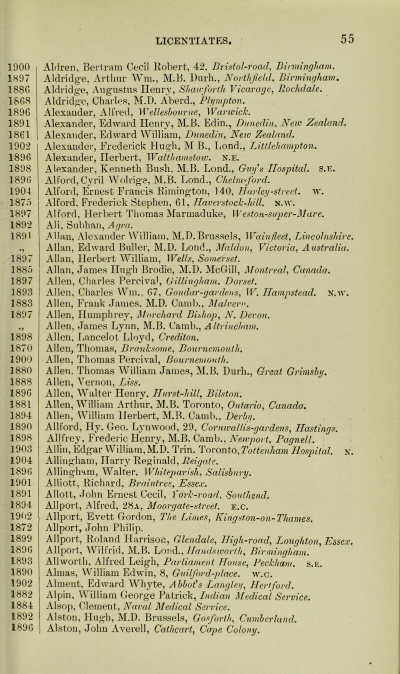 1900 1897 188G 1868 1896 1891 1861 1902 1896 1898 1896 1904 1875 1897 1892 1891 1897 1885 1897 1893 1883 1897 1898 1870 1900 1880 1888 1896 1881 1894 1890 1898 1903 1904 1896 1901 1891 1894 191)2 1872 1899 1896 1893 1890 1902 1882 1884 1892 1896 A.ldren, Bertram Cecil Robert, 42, Bristol-road, Birmingham. Aldridge, Arthur Wm., M.B. Durh., Nortlijield, Birmingham. Aldridge, Augustus Henry, Shauforth Vicarage, llochdale. Aldridge, Charles, M.D. Aberd., Plympton. Alexander, Alfred, Wellesbourne, Warwick. Alexander, Edward Henry, M.B. Edin., Dunedin, New Zealand. Alexander, Edward William, Dunedin, New Zealand. Alexander, Frederick Hugh, M B., Bond., Littlehampton. Alexander, Herbert, Walthamstow, n.e. Alexander, Kenneth Bush. M.B. Lond., Guy's Hospital, s.e. Alford, Cyril Wolrige, M.B. Lond., Chelmsford. Alford, Ernest Francis Rimington, 140, Harley-street, w. Alford, Frederick Stephen, 61, Haver stock-hill. n.w. Alford, Herbert Thomas Marmaduke, W eston-super-Mare. Ali, Subhan, Agra. Allan, Alexander William, M.D. Brussels, Wain fleet, Lincolnshire. Allan, Edward Buller, M.D. Lond., Maldon, Victoria, Australia. Allan, Herbert William, Wells, Somerset. Allan, James Hugh Brodie, M.D. McGill, Montreal, Canada. Allen, Charles Pereival, Gillingham. Dorset. Allen, Charles Wm., 67, Gondar-gardeus, W. Hampstead, n.w. Allen, Frank James. M.D. Camb., Malvern. Allen, Humphrey, Morchard Bishop, N. Devon. Allen, James Lynn, M.B. Camb., Altrincham. Allen, Lancelot Lloyd, Crediton. Allen, Thomas, Branksome, Bournemouth. Allen, Thomas Pereival, Bournemouth. Allen. Thomas William James, M.B. Durh., Great Grimsby. Allen, Vernon, Liss. Allen, Walter Henry, Hurst-hill, Bilston. Allen, William Arthur, M.B. Toronto, Ontario, Canada. Allen, William Herbert, M.B. Camb., Derby. Allford, Hy. Geo. Lynwood, 29, Cornwallis-gardens, Hastings. Allfrey, Frederic Henry, M.B. Camb., Newport, Pagnell. Allin, Edgar William, M.D. Trin. Toronto,Tottenham Hospital, n. Allinghatn, Harry Reginald, Reigate. Allingham, Walter, Whiteparish, Salisbury. Alliott, Richard, Braintree, Essex. Allott, John Ernest Cecil, York-road, Southend. Allport, Alfred, 28a, Mo or gate-street, e.c. Allport, Evett Gordon, The Limes, Kingston-on-Thames. Allport, John Philip. Allport, Roland Harrison, Glendale, High-road, Loughton, Essex. Allport, Wilfrid, M.B. Lond., Handswortli, Birmingham. Allworth, Alfred Leigh, Parliament House, Peckham. s.e. Almas, William Edwin, 8, Guilford-place. w.c. Alrnent, Edward Whyte, A bbot's Langley, Hertford. Alpin, William George Patrick, Indian Medical Service. Alsop, Clement, Naval Medical Service. Alston, Hugh, M.D. Brussels, Gosforth, Cumberland. Alston, John Averell, Cathcart, Cape Colony.