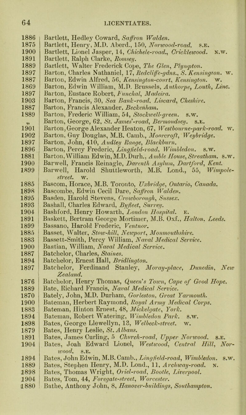 1886 1875 1900 1891 1889 1897 1887 1869 1897 1903 1887 1889 1901 1902 1897 1896 1881 1900 1899 1885 1898 1895 1893 1904 1891 1899 1885 1883 1900 1887 1894 1897 1876 1889 1870 1900 1883 1894 1898 1879 1891 1904 1894 1889 1898 1904 1880 Bartlett, Hedley Coward, Saffron Walden. Bartlett, Henry, M.D. Aberd., 150, Norwood-read. s.e. Bartlett, Lionel Jasper, 14, Chichele-road., Cricklewood. n.w. Bartlett, Ralph Clarke, Ramsey. Bartlett, Walter Frederick Cope, The Glen, Plympton. Barton, Charles Nathaniel, 17, Redclife-gdns., S. Kensingron. w. Barton, Edwin Alfred, 56, Kensington-covrt, Kensington, w. Barton, Edwin William, M.D. Brussels, Authorpe, Louth, Line. Barton, Eustace Robert, Funchal, Madeira. Barton, Francis, 30, Sea Bank-road, Liscard, Cheshire. Barton, Francis Alexander. Beckenham. Barton, Frederic William, 54, Stockwell-green, s.w. Barton, George, 62, St. James'-road, Bermondsey, s.e. Barton , George Alexander Heaton, 67, Westbourne-park-road. w. Barton, Guy Douglas, M.B. Camb., Moorcroft, Weybridge. Barton, John, 410, Audley Range, Blackburn. Barton, Percy Frederic, Lingfield-road, Wimbledon, s.w. Barton, William Edwin,M.D.Durh., Amble House,Streatham. s.w. Barwell, Francis Reinagle, Darenth Asylum, Dartford, Kent. Barwell, Harold Shuttleworth, M.B. Lond., 55, Wimp ole- street. w. Bascom, Horace, M.B. Toronto, Uxbridge, Ontario, Canada. Bascombe, Edwin Cecil Dare, Saffron Walden. Basden, Harold Stevens, Crowborough, Sussex. Bashall, Charles Edward, Byfleet, Surrey. Bashford, Hemy Howarth, London Hospital, e. Baskett, Bertram George Mortimer, M.B. Oxf., Halton. Leeds. Bassano, Harold Frederic, Ventnor. Basset, Walter, Stow-hill, Newport, Monmouthshire. Bassett-Smith, Percy William, Naval Medical Service. Bastian, William, Naval Medical Service. Batchelor, Charles, Staines. Batchelor, Ernest Hall, Bridlington. Batchelor, Ferdinand Stanley, Moray-place, Dunedin, New Zealand. Batchelor, Henry Thomas, Queen's Town, Cape of Good Hope. Bate, Richard Francis, Naval Medical Service. Batel}’, John, M.D. Durham, Gorleston. Great Yarmouth. Bateman, Herbert Raymond, Royal Army Medical Corps. Bateman, Hinton Ernest, 48, Mickelgate, York. Bateman, Robert Watering, Wimbledon Park. s.w. Bates, George Llewellyn, 13, Welbeck-strcet. w. Bates, Henry Leslie, St. Albans. Bates, James Curling, 5 Church-road, Upper Norwood, s.e. Bates, Joah Edward Lionel, Westwood, Central Hill, Nor- wood. s.e. Bates, John Edwin, M.B. Camb., Lingfield-road, Wimbledon, s.w. Bates, Stephen Henry, M.D. Loud., 11, Archway-road. n. Bates, Thomas Wright, Oriel-road, Bootle, Liverpool. Bates, Tom, 44, Foregate-street, Worcester. Bathe, Anthony John, 8, Hanover-buildings, Southampton.