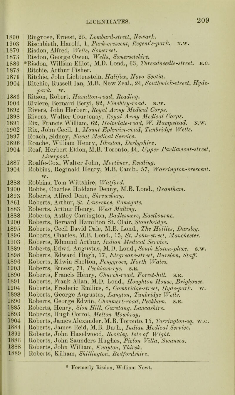 1890 1903 1870 1873 1886 1878 1876 1904 1886 1904 1892 1898 1891 1902 1897 1896 1904 1887 1904 1888 1900 1893 1861 1883 1888 1900 1895 I 1896 1903 1889 1898 1896 1903 1890 1891 1904 1898 1890 1885 1893 1904 1884 1899 1886 1888 1889 Riugrose, Ernest, 25, Lombard-street, Newark. Rischbieth, Harold, 1. Park-crescent, Regent's-park. n.w. Risdon, Alfred, Wells, Somerset. Risdon, George Owen, Wells, Somersetshire. *Risdon, William Elliot, M.D. Lond., 63, Threadneedle-street. e.c. Ritchie, Arthur Fisher. Ritchie, John Lichtenstein, Halifax, Nova Scotia. Ritchie, Russell Ian, M. B. New Zeal., 24, Southwick-street, Hyde- park. aa\ Ritson, Robert, Hamilton-road, Reading. Riviere, Bernard Beryl, 82, Finchley-road. n.av. Rivers, John Herbert, Royal Army Medical Corps. Rivers, Walter Courtenay, Royal Army Medical Corps. Rix, Francis William, 62, Holmdale-road, W. Hampstead, n.av. Rix, John Cecil, 1, Mount Ephraim-road, Tunbridge Wells. Roach, Sidney, Naval Medical Service. Roache. William Henry, Ilkeston, Derbyshire. Roaf, Herbert Eldon, M.B. Toronto, 44, Upper Parliament-street, Liverpool. \ Roalfe-Cox, Walter John, Mortimer, Reading. Robbins, Reginald Henry, M.B. Camb., 57, Warrington-crescent. AV. Robbins, Tom Wiltshire, Watford. Robbs, Charles Haldane Denny, M.B. Lond., Grantham. Roberts, Alfred Dean, Shrewsbury. Roberts, Arthur, St. Lawrence, Ramsgate. Roberts, Arthur Henry, West Mailing. Roberts, Astley Carrington, Badlesmere, Eastbourne. Roberts, Bernard Hamilton St. Clair, Stourbridge. Roberts, Cecil DaA7id Dale, M.B. Lond., The Hollies, Dursley. Roberts, Charles, M.B. Lond., 15, St. John-street, Manchester. Roberts, Edmund Arthur, Indian Medical Service. Roberts, Edwd. Augustus, M.D. Lond., South Eaton-place. s.w. Roberts, Edward Hugh, 17, Elegreav e-street, Bur stem, Staff. Roberts, Edwin Shelton, Penygroes, North Wales. Roberts, Ernest, 71, Peckham-rye. s.e. Roberts, Francis Henry, Church-road, Forest-hill. s.e. Roberts, Frank Allan, M.D. Lond., Houghton House, Brighouse. Roberts, Frederic Emilius, 8, Cambridqe-street, Hyde-park, av. Roberts, George Augustus, I^angton, Tunbridge Wells. Roberts, George EdAvin, Choumert-road, Peckham. s.e. Roberts, Henry, Sion Hill, Garstang, Lancashire. Roberts, Hugh Corrol, Melton Mowbray. Roberts, James Alexander. M.B. Toronto, 15, Torrington-sq. w.c. Roberts, James Reid, M.B. Durh., Indian Medical Service. Roberts, John Ilaselwood, Rockley, Isle of Wight. Roberts, John Saunders Hughes, Picion Villa, Swansea. Roberts, John William, Knaylon, Thirsk. Roberts, Kilham, Shillington, Bedfordshire.