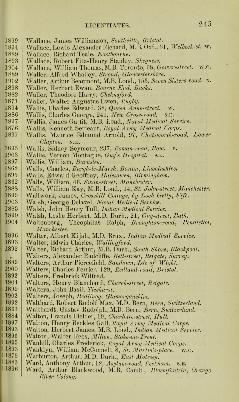 1899 1894 1889 1893 1904 1889 1902 1898 1882 1871 1894 1886 1897 1876 1897 1895 1903 1897 1862 1895 1862 1888 1899 1903 1883 1890 1904 1896 1893 1892 1889 1900 1892 1904 1899 1902 1892 1863 1884 1897 1893 1896 f 1895 1893 1879 1883 i 1896 Wallace, James Williamson, South vi lie, Bristol. Wallace, Lewis Alexander Richard., M.B. Oxf.,31, Welbeck-st. w, Wallace, Richard Teale, Eastbourne. Wallace, Robert Fitz-IIenry Stanley, Skegness. Wallace, William Thomas, M.B. Toronto, 68, Gower-street. w.e. Waller, Alfred Whalley, Stroud, Gloucestershire. Waller, Arthur Beaumont, M.B. Loud., 153, Seven Sisters-road. N. Waller, Herbert Ewan, Bourne End,, Bucks, Waller, Theodore Harry, Chelmsford. Waller, Walter Augustus Ewen, Rugby. Wallis, Charles Edward, 38, Queen Anne-strcet. w. Wallis, Charles George, 241, New Cross-road. s.e. Wallis, James Garfit, M.B. Lond., Naval Medical Service. Wallis, Kenneth Serjeant, Roycd Army Medical Corps. Wallis, Maurice Edmund Arnold, 97, Chatsworth-rocid, Lower Clapton, n.e. Wallis, Sidney Seymour, 237, Roman-road, Bow. e. Wallis, Vernon Montague, Guy's Hospital, s.e. Wallis, William, Barnsley. Walls, Charles, Burgh-le-Marsh, Boston, Lincolnshire. Walls, Edward Geoffrey, Halesowen, Birmingham. Walls, William, 46, Swan-street, Manchester. Walls, William Ka}', M.B. Lond., 14, St. John-street, Manchester. Wallwork, James, Crosshill Cottage, by Ljocli Geliy, Fife. Walsh, George Delavel, Naval Medical Service. Walsh, John Henry Tull, Indian Medical Service. Walsh, Leslie Herbert, M.D. Durh., 21, Gay-street, Bath. Wallenberg, Theophilus Ralph, Brougliton-road, Pendleton, Manchester. Walter, Albert Elijah, M.D. Brux., Indian Medical Service. Walter, Edwin Charles, Wallingford. Walter, Richard Arthur, M.B. I)urh., South Shore, Blackpool. Walters, Alexander Radcliffe, Bell-streef Reigate, Surrey. Walters, Arthur Piercefield, Saiulown, Isle of Wight. Walters, Charles Ferrier, 129, Redland-roacl, Bristol. Walters, Frederick Wilfred. Walters, Henry Blanchard, Church-street, Reigate. Walters, John Basil, Ticehwst. Walters, Joseph, Bedlinog, Glamorganshire. Walthard, Robert Rudolf Max, M.D. Bern, Bern, Switzerland. Walthardt, Gustav Rudolph, M.D. Bern, Bern, Switzerland. Walton, Francis Fielder, 19, Charlotte-street, Hull. Walton, Henry Beckles Gall, Royal Army Medical Corps. Walton, Herbert Janies, M.B. Lond., Indian Medical Service. Walton, Walter Rees, Milton, Stoke-on-Trent. Wanhill, Charles Frederick, Royal Army Aledical Corps. Wanklyn, William McConnell, 8, St. Afar tin's-place. w.c. Warburton, Arthur, M.D. Durh., East Molesey. Ward, Anthony Arthur, 12, Asylum-road. Beckham, s.e. Ward, Arthur Blackwood, M.B. Camb., Bloemfontein, Orange River Colony.