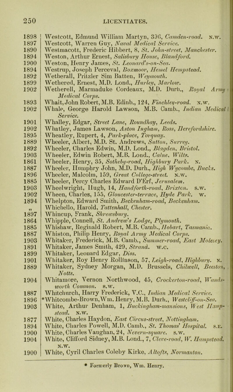 1898 1897 1890 1894 1900 1894 1892 1899 1902 1893 1902 1901 1902 1895 1889 1892 1903 1861 1887 1896 1885 1903 1902 1894 1897 1864 1885 1887 1903 1891 1899 1901 1889 1904 1887 1896 1903 ] 877 1894 1900 1904 1900 Westcott, Edmund William Martyn, 396, Camclen-road. n.av. Westcott, Warren Guy, Naval Medical Service. Westmacott, Frederic Hibbert, 8, St. John-street, Manchester. Weston, Arthur Ernest, Salisbury House, Blandford. Weston, Henry James, St. Leonard's-on-Sea. Westrup, Joseph Perceval, Boxmoor, Hemel Hempstead. Wetherall, Pritzler Sim Batten, Weymouth. Wethered, Ernest, M.D. Lond., Hurley, Marlow. Wetherell, Marmaduke Bordeaux, M.D. Burl)., Royal Army Medical Corps. Whait, John Robert, M.B. Edinb., 124, Finchley-road. n.av. Whale, George Harold Lawson, M.B. Camb., Indian Medical Service. Whalley, Edgar, Street Lane, Roundhay, Leeds. Whatley7-, James Lawson, Aston Ingham, Ross, Herefordshire. Wheatley, Rupert, 4, Park-place, Torquay. Wheeler, Albert, M.D. St. Andrews, Sutton, Surrey. Wheeler, Charles Edwin, M.D. Lond., Blagden, Bristol. Wheeler, Edwin Robert, M.B. Lond., Caine, Wilts. Wheeler, Plenry, 35, Sotheby-road, Highbury Park. n. Wheeler, Humphry John, M.D. Durh., High Wycombe, Bucks. Wheeler, Malcolm, 159, Great. College-street, n.w. Wheeler, Percy Charles Edward D’Erf, Jerusalem. Wheelwright, Hugh, 14, Hand for th-roacl, Brixtcn. s.w. Wheen, Charles, 155, Gloucester-terrace, Hyde Park. w. Whelpton, Edward Smith, Beckenham-road, Beckenham. Whichello, Harold, Tattenhall, Chester. Whincup, Frank, Shrewsbury. Whipple, Connell, St. Andrew's Lodge, Plymouth. Whishaw, Reginald Robert, M.B. Camb., Hobart, Tasmania. Whiston, Philip Henry, Royal Army Medical Corps. Whitaker, Frederick, M.B. Camb., Summer-road, East Moiesey. Whitaker, James Smith, 429, Strand, w.c. Whitaker, Leonard Edgar, Diss. Wliitaker, Roy Henry Rollinson, 57, Leigh-road, Highbury, n. Whitaker, Sydney Morgan, M.D. Brussels, Chilwell, Beeston, Notts. Wliitamore, Vernon Northwood, 45, Crockerton-road, Tr«wds- worth Common, s.av. Whitchurch, Harry Frederick, V.C., Indian Medical Service. *Whitcombe-Brown,Wm. Henry, M.B. Durh., Westclif-on-Sea. White, Arthur Denham, 1, Buckingham-mansions, West Hamp- stead. N.W. White, Charles Haydon, East Circus-street, Nottingham. White, Charles Powell, M.D. Camb., St. Thomas' Hospital, s.e. White, Charles Vaughan, 24, Ncvern-square. s.av. White, Clifford Sidney, M.B. Lond., 7, Cleve-road, W. Hampstead. N.AV. White, Cyril Charles Coleby Kirke, Altofts, Normanton. # Formerly Brown, Win. Henry.