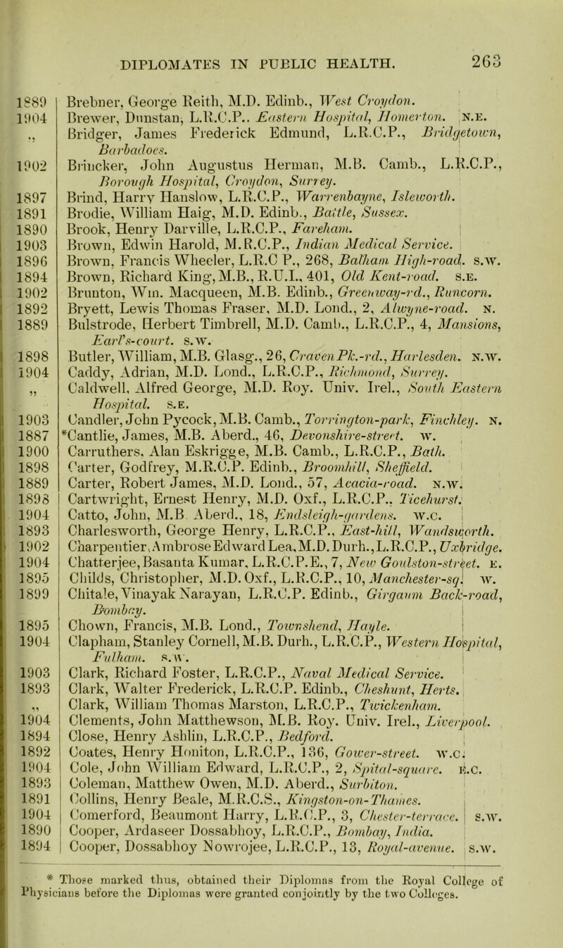 1880 1004 •5 1002 1807 1801 1890 1903 1896 1894 1902 1892 1889 1898 1904 1903 1887 1900 1898 1889 1898 1904 1893 1902 1904 1895 1899 1895 1904 1903 1893 1904 1894 1892 1904 1893 1891 1904 1890 1894 Brebner, George Keith, M.D. Eclinb., West Croydon. Brewer, Dunstan, L.R.C.P.. Eastern Hospital, Homer ton. n.e. Bridger, James Frederick Edmund, L.R.C.P., Bridgetown, Barbadoes. Brincker, John Augustus Herman, M.B. Camb., L.R.C.P., Borough Hospital, Croydon, Surrey. Brind, Harry Hanslow, L.R.C.P., Warrenbayne, Isleworth. Brodie, William Haig, M.D. Edinb., Battle, Sussex. Brook, Henry Darville, L.R.C.P., Fareliam. Brown, Edwin Harold, M.R.C.P., Indian Medical Service. Brown, Francis Wheeler, L.R.C P., 268, Balhani High-road. s.av. Brown, Richard King, M.B., R.U.I., 401, Old Kent-road. s.e. Brunton, Win. Macqueen, M.B. Edinb., Greeuway-rd., Runcorn. Bryett, Lewis Thomas Fraser, M.D. Lond., 2, Alwyne-road. n. Bulstrode, Herbert Timbrell, M.D. Camb., L.R.C.P., 4, Mansions, EarVs-court. s.w. Butler, William, M.B. Glasg., 26, CravenPk.-rd., Harlesden. n.av. Caddy, Adrian, M.D. Lond., L.R.C.P., Richmond, Surrey. Caldwell, Alfred George, M.D. Roy. Univ. Irek, South Eastern Hospital, s.e. Candler, John Pycock, M.B. Camb., Torrington-park, Finchley, n. *Cantlie, James, M.B. A herd., 46, Devonshire-street, w. Carruthers, Alan Eskrigge, M.B. Camb., L.R.C.P., Bath. Carter, Godfrey, M.R.C.P. Edinb., Broomhill, Sheffield. Carter, Robert James, M.D. Lond., 57, Acacia-road, n.av. Cartwright, Ernest Henry, M.D. Oxf., L.R.C.P., Ticehurst: Catto, John, M.B. Aberd., 18, Endsleigh-gardens. av.c. Charlesworth, George Henry, L.R.C.P., East-hill, Wandsworth. Charpentier, Ambrose Edward Lea, M.D. Durh.,L.R.C.P., Uxbridge. Chatterjee,Basanta Kumar, L.R.C.P.E., 7, New Goulston-strket. e. Childs, Christopher, M.D. Oxf., L.R.C.P., 10, Manchester-sql Ay. Chitale, Vinayak Narayan, L.R.C.P. Edinb., Girgaum Bach-road, Bombay. t/ Chown, Francis, M.B. Lond., Townshend, Hayle. Clapham, Stanley Cornell, M.B. Durh., L.R.C.P., Western Hospital, Fulham, s.av. Clark, Richard Foster, L.R.C.P., Naval Medical Service. Clark, Walter Frederick, L.R.C.P. Edinb., Cheshunt, Herts. Clark, William Thomas Marston, L.R.C.P., Twickenham. Clements, John Matthewsou, M.B. Roy. Univ. Irel., Liverpool. Close, Henry Ashlin, L.R.C.P., Bedford. Coates, Henry Honiton, L.R.C.P., 136, Gower-street. av.c: Cole, John William Edward, L.R.C.P., 2, Spital-square. lie. Coleman, Matthew Owen, M.D. Aberd., Surbiton. Collins, Henry Beale, M.R.C.S., Kingston-on-Thames. Comerford, Beaumont Harry, L.R.C.P., 3, Chester-terrace. s.av. Cooper, Ardaseer Dossabhoy, L.R.C.P., Bombay, India. Cooper, Dossabho}' NoAvrojee, L.R.C.P., 13, Royal-avenue, s.av. * Those marked thus, obtained their Diplomas from the Loyal College of Physicians before the Diplomas were granted conjointly by the two Colleges.