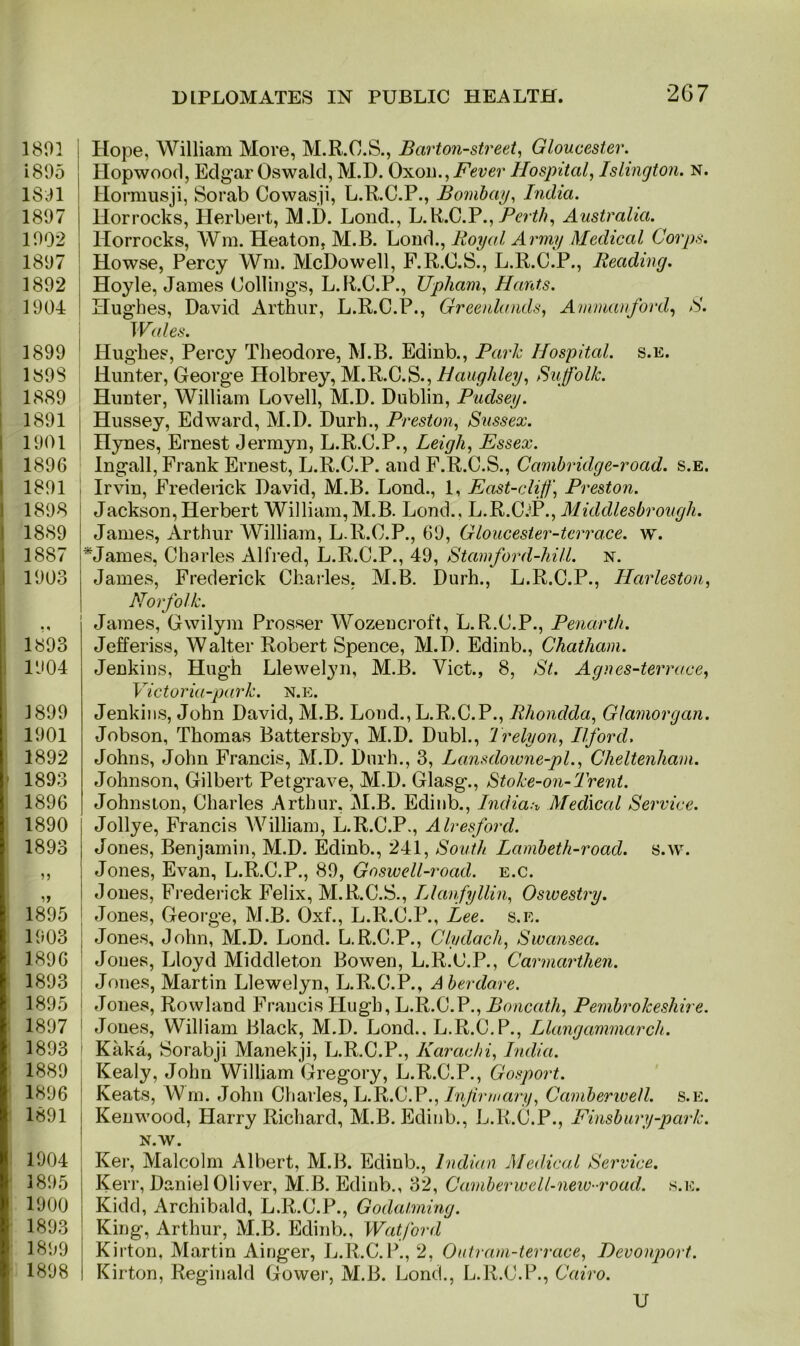 1801 1895 1801 1897 1902 1897 1892 1904 1899 ! 1898 1889 1891 1901 1896 1891 1898 1889 1887 1903 1893 1904 1899 1901 1892 > 1893 1896 1890 1893 1895 1903 1896 1893 1895 1897 1893 1889 1896 1891 1904 1895 1900 1893 1899 1898 Hope, William More, M.R.O.S., Barton-street, Gloucester. Hopwood, Edgar Oswald, M.D. Oxon., Fever Hospital, Islington, n. Hormusji, Sorab Cowasji, L.R.C.P., Bombay, India. Horrocks, Herbert, M.D. Lond., L.R.C.P.,Perth, Australia. Horrocks, Wm. Heaton, M.B. Lond., Royal Army Medical Corps. Howse, Percy Wm. McDowell, F.R.C.S., L.R.C.P., Reading. Hoyle, James Codings, L.R.C.P., Upham, Hants. Hughes, David Arthur, L.R.C.P., Greenlands, Ammanford, S. Wales. Hughes, Percy Theodore, M.B. Edinb., Park Hospital, s.e. Hunter, George Holbrey, M.R.C.S., Haughley, Suffolk. Hunter, William Lovell, M.D. Dublin, Pudsey. Hussey, Edward, M.D. Durh., Preston, Sussex. nynes, Ernest Jermyn, L.R.C.P., Leigh, Essex. Ingall, Frank Ernest, L.R.C.P. and F.R.C.S., Cambridge-road. s.e. Irvin, Frederick David, M.B. Lond., 1, East-cliff, Preston. Jackson, Herbert William,M.B. Lond., L.R.C.T*., Middlesbrough. James, Arthur William, L.R.O.P., 69, Gloucester-tcrrace. w. *James, Charles Alfred, L.R.C.P., 49, Stamford-hill. n. James, Frederick Charles, M.B. Durh., L.R.C.P., Harleston, Norfolk. James, Gwilym Prosser Wozencroft, L.R.C.P., Penarth. Jefferiss, Walter Robert Spence, M.D. Edinb., Chatham. Jenkins, Hugh Llewelyn, M.B. Viet., 8, St. Agnes-terrace, Victoria-park. n.e. Jenkins, John David, M.B. Lond., L.R.C.P., Rhondda, Glamorgan. Jobson, Thomas Battersby, M.D. Dubl., Trelyon, Ilford. Johns, John Francis, M.D. Durh., 3, Lansdowne-pl., Cheltenham. Johnson, Gilbert Petgrave, M.D. Glasg., Stoke-on-Trent. Johnston, Charles Arthur, M.B. Edinb., India:* Medical Service. Jollye, Francis William, L.R.C.P., Alresford. Jones, Benjamin, M.D. Edinb., 241, South Lambeth-road. s.w. Jones, Evan, L.R.C.P., 89, Goswell-road. e.c. Jones, Frederick Felix, M.R.C.S., Llanfyllin, Oswestry. \ Jones, George, M.B. Oxf., L.R.C.P., Lee. s.e. Jones, John, M.D. Lond. L.R.C.P., Clydach, Swansea. Jones, Lloyd Middleton Bowen, L.R.C.P., Carmarthen. Jones, Martin Llewelyn, L.R.C.P., Aberdare. Jones, Rowland Francis Hugh, L.R.C.P., Boncath, Pembrokeshire. Jones, William Black, M.D. Lond.. L.R.C.P., Llangammarch. Kaka, Sorabji Manekji, L.R.C.P., Karachi, India. Kealy, John William Gregory, L.R.C.P., Gosport. Keats, Wm. John Charles, L.R.C.P., Infirmary, Camberwell, s.e. Kenwood, Harry Richard, M.B. Edinb., L.R.C.P., Finsbury-park. N.W. Ker, Malcolm Albert, M.B. Edinb., In dian Medical Service. Kerr, Daniel Oliver, M.B. Edinb., 32, Camberwell-new-road. s.e. Kidd, Archibald, L.R.C.P., Godaiming. King, Arthur, M.B. Edinb., Watford Kirton, Martin Ainger, L.R.C.P., 2, Outram-terrace, Devonport. Kirton, Reginald Gower, M.B. Lond., L.R.C.P., Cairo.