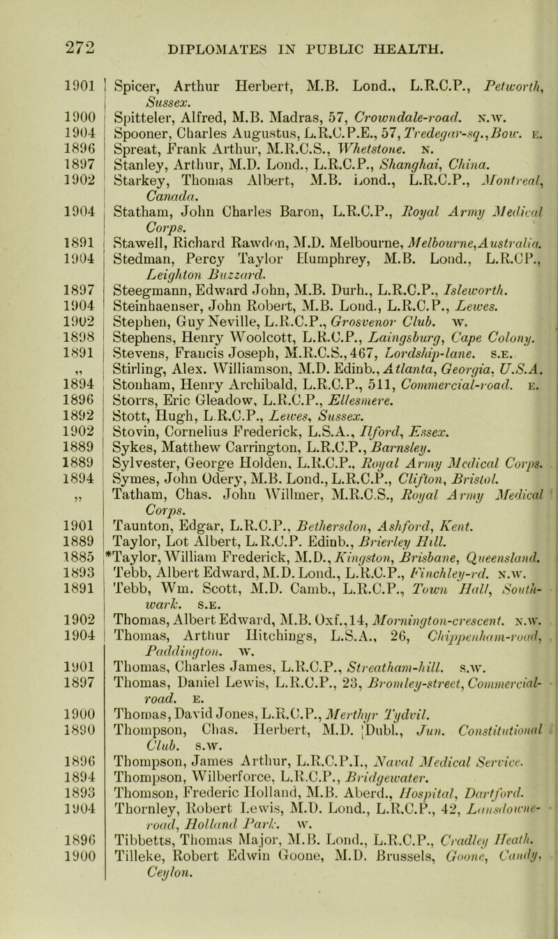 1901 1900 1904 1896 1897 1902 1904 1891 1904 1897 1904 1902 1898 1891 1894 1896 1892 1902 1889 1889 1894 1901 1889 1885 1893 1891 1902 1904 1901 1897 1900 1890 1896 1894 1893 1904 1896 1900 I Spicer, Arthur Herbert, M.B. Lond., L.R.C.P., Pet worth, Sussex. Spitteler, Alfred, M.B. Madras, 57, Crowndale-roacl. n.w. Spooner, Charles Augustus, L.R.C.P.E., 57, Tredegar-sq.,Bow. e. Spreat, Frank Arthur, M.R.C.S., Whetstone, n. Stanley, Arthur, M.D. Lond., L.R.C.P., Shanghai, China. Starkey, Thomas Albert, M.B. Lond., L.R.C.P., Montreal, Canada. Statham, John Charles Baron, L.R.C.P., Royal Army Medical Corps. Stawell, Richard Rawdon, M.D. Melbourne, Melbourne,Australia. Stedman, Percy Taylor Elumphrey, M.B. Lond., L.R.CP., Leighton Buzzard. Steegmann, Edward John, M.B. Durh., L.R.C.P., Isleworth. Steinhaenser, John Robert, M.B. Lond., L.R.C.P., Lewes. Stephen, Guy Neville, L.R.C.P., Grosvenor Club. w. Stephens, Henry Woolcott, L.R.C.P., Laingsburg, Cape Colony. Stevens, Francis Joseph, M.R.C.S.,467, Lordsldp-lane. s.e. Stirling, Alex. Williamson, M.D. Edinb., Atlanta, Georgia, U.S.A. Stonham, Henry Archibald, L.R.C.P., 511, Commercial-road. e. Storrs, Eric Gleadow, L.R.C.P., Ellesmere. Stott, Hugh, L.R.C.P., Lewes, Sussex. Stovin, Cornelius Frederick, L.S.A., Ilford, Essex. Sykes, Matthew Carrington, L.R.C.P., Barnsley. Sylvester, George Holden, L.R.C.P., Royal Army Medical Corps. Symes, John Odery, M.B. Lond., L.R.C.P., Clifton, Bristol. Tatham, Chas. John Willmer, M.R.C.S., Royal Army Medical Corps. Taunton, Edgar, L.R.C.P., Bethersdon, Ashford, Kent. Taylor, Lot Albert, L.R.C.P. Edinb., Brier ley Bill. ,*Taylor, William Frederick, M.D.,Kingston, Brisbane, Queensland. Tebb, Albert Edward, M.D. Lond., L.R.C.P., Finchley-rd. n.w. Tebb, Wm. Scott, M.D. Camb., L.R.C.P., Town Half South- wark. S.E. Thomas, Albert Edward, M.B. Oxf., 14, Mornington-crescent, n.w. Thomas, Arthur Hitchings, L.S.A., 26, Chippenham-road, Paddington, w. Thomas, Charles James, L.R.C.P., Streatham-hill. s.w. Thomas, Daniel Lewis, L.R.C.P., 23, Bromley-street, Commercial- road. E. Thomas, David Jones, L.R.C.P., Merthyr Tydvil. Thompson, Chas. Herbert, M.D. [Dubl., Jun. Constitutional Club. s.w. Thompson, James Arthur, L.R.C.P.I., Naval Medical Service. Thompson, Wilberforce, L.R.C.P., Bridgewater. Thomson, Frederic Holland, M.B. Aberd., Hospital, Dartford. Thornley, Robert Lewis, M.D. Lond., L.R.C.P., 42, Lansdowne- road, Holland Park. w. Tibbetts, Thomas Major, M.B. Lond., L.R.C.P., Cradley Heath. Tilleke, Robert Edwin Goone, M.D. Brussels, Goone, Candy, Ceylon.