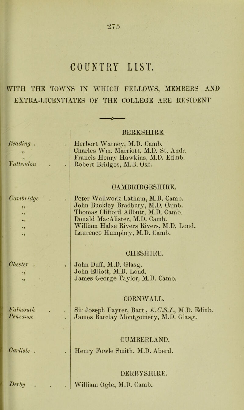 COUNTRY LIST. WITH THE TOWNS IN WHICH FELLOWS, MEMBERS AND EXTRA-LICENTIATES OF THE COLLEGE ARE RESIDENT Reading . Yattendon Cambridge Cheater . V Falmouth Penzance Carlisle , BERKSHIRE. Herbert Watney, M.D. Camb. Charles Win. Marriott, M.D. St. Audr. Francis Henry Hawkins, M.D. Edinb. Robert Bridges, M.B. Oxf. CAMBRIDGESHIRE. Peter Wall work Latham, M.D. Camb. John Buckley Bradbury, M.D. Camb. Thomas Clifford Allbutt, M.D. Camb. Donald MacAlister, M.D. Camb. William Halse Rivers Rivers, M.D. Lond. Laurence Humphry. M.D. Camb. CHESHIRE. John Duff, M.D. Glasg. John Elliott, M.D. Loud. James George Taylor, M.D. Camb. CORNWALL. Sir Joseph Fayrer, Bart, K.C.S.I., M.D. Edinb. James Barclay Montgomery, M.D. Glasg. CUMBERLAND. Henry Fowle Smith, M.D. Aberd. DERBYSHIRE. William Ogle, M.D. Camb.