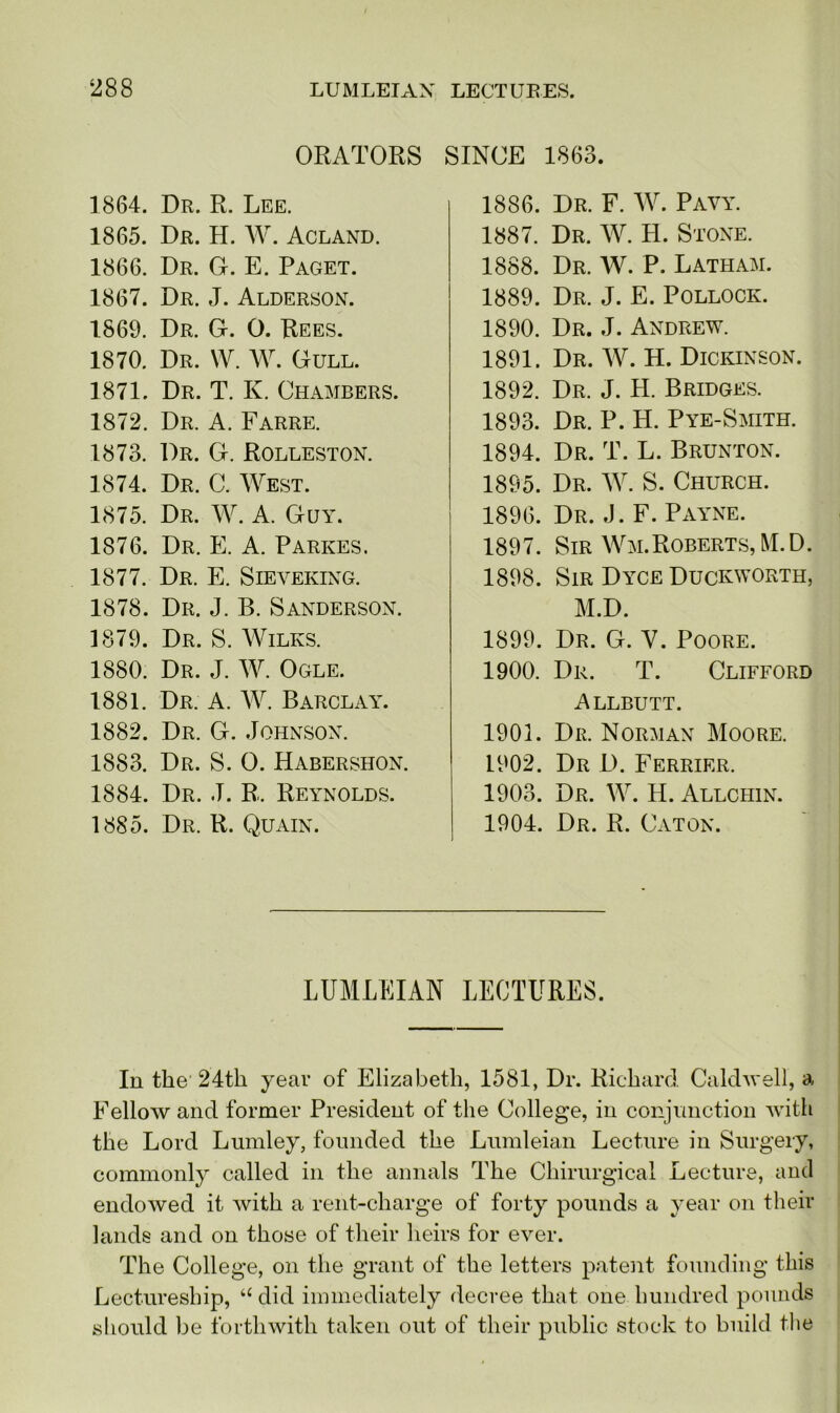 ORATORS SINCE 1863. 1864. Dr. R. Lee. 1865. Dr. H. W. Acland. 1866. Dr. G. E. Paget. 1867. Dr. J. Alderson. 1869. Dr. G. O. Rees. 1870. Dr. W. W. Gull. 1871. Dr. T. K. Chambers. 1872. Dr. A. Farre. 1873. Dr. G. Rolleston. 1874. Dr. C. West. 1875. Dr. W. A. Guy. 1876. Dr. E. A. Parkes. 1877. Dr. E. Sieveking. 1878. Dr. J. B. Sanderson. 1879. Dr. S. Wilks. 1880. Dr. J. W. Ogle. 1881. Dr. A. W. Barclay. 1882. Dr. G. Johnson. 1883. Dr. S. 0. Habershon. 1884. Dr. J. R, Reynolds. 1885. Dr. R. Quain. 1886. Dr. F. W. Pavy. 1887. Dr. W. H. Stone. 1888. Dr. W. P. Latham. 1889. Dr. J. E. Pollock. 1890. Dr. J. Andrew. 1891. Dr. W. H. Dickinson. 1892. Dr. J. H. Bridges. 1893. Dr. P. H. Pye-Smith. 1894. Dr. T. L. Brunton. 1895. Dr. W. S. Church. 1896. Dr. J. F. Payne. 1897. Sir Wm.Roberts,M.D. 1898. Sir Dyce Duckworth, M.D. 1899. Dr. G. Y. Poore. 1900. Dr. T. Clifford Allbutt. 1901. Dr. Norman Moore. L902. Dr D. Ferrier. 1903. Dr. W. H. Allchin. 1904. Dr. R. Caton. LUMLEIAN LECTURES. In the 24th year of Elizabeth, 1581, Dr. Richard Caldwell, a Fellow and former President of the College, in conjunction with the Lord Lumley, founded the Lumleian Lecture in Surgery, commonly called in the annals The Chirurgical Lecture, and endowed it with a rent-charge of forty pounds a year on their lands and on those of their heirs for ever. The College, on the grant of the letters patent founding this Lectureship, “ did immediately decree that one hundred pounds should be forthwith taken out of their public stock to build the