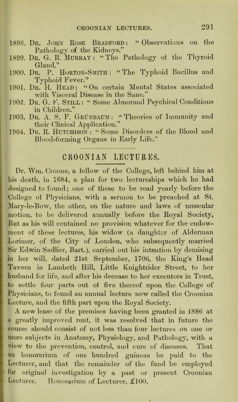 1898. Dr. John Rose Bradford: “Observations on the Pathology of the Kidneys.” 1899. Dr. G. R. Murray : “The Pathology ot the Thyroid Gland.” 1900. Dr. P. Horton-Smith : “ The Typhoid Bacillus and Typhoid Fever.” 1901. Dr. H. Head: “On certain Mental States associated with Visceral Disease in the Sane.” 1902. Dr. G. F. Still: “ Some Abnormal Psychical Conditions in Children.” 1903. Dr. A. S. F. Grunbaum : “ Theories of Immunity and their Clinical Application.” 1904. Dr. R. Hutchison: “Some Disorders of the Blood and Blood-forming Organs in Early Life.” CR00NIAN LECTURES. Dr. Wm. Croone, a fellow of the College, left behind him at his death, in 1684, a plan for two lectureships which he had designed to found; one of these to be read yearly before the College of Physicians, with a sermon to be preached at St. Mary-le-Bow, the other, on the nature and laws of muscular motion, to be delivered annually before the Royal Society, But as his will contained no provision whatever for the endow- ment of these lectures, his widow (a daughter of Alderman Lorimer, of the City of London, who subsequently married Sir Edwin Sadlier, Bart.), carried out his intention by demising in her will, dated 21st September, 1706, the King’s Head Tavern in Lambeth Hill, Little Knightrider Street, to her husband for life, and after his decease to her executors in Trust, to settle four parts out of five thereof upon the College of Physicians, to found an annual lecture now called the Croonian Lecture, and the fifth part upon the Royal Society. A new lease of the premises having been granted in 1886 at a greatly improved rent, it was resolved that in future the course should consist of not less than four lectures on one or more subjects in Anatomy, Physiology, and Pathology, with a view to the prevention, control, and cure of diseases. That an honorarium of one hundred guineas be paid to the Lecturer, and that the remainder of the fund be employed for original investigation by a past or present Croonian Lecturer. Honorarium of Lecturer, £100.