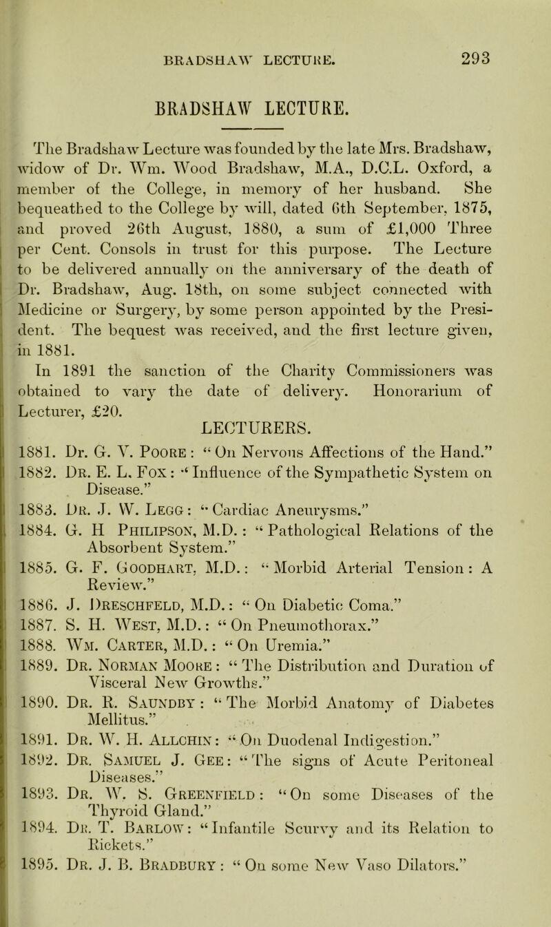 BRADSHAW LECTURE. The Bradshaw Lecture was founded by the late Mrs. Bradshaw, widow of Dr. Wm. Wood Bradshaw, M.A., D.C.L. Oxford, a member of the College, in memory of her husband. She bequeathed to the College by will, dated 6th September, 1875, and proved 26th August, 1880, a sum of £1,000 Three per Cent. Consols in trust for this purpose. The Lecture to be delivered annually on the anniversary of the death of Dr. Bradshaw, Aug. 18th, on some subject connected with Medicine or Surgery, by some person appointed by the Presi- dent. The bequest was received, and the first lecture given, in 1881. In 1891 the sanction of the Charity Commissioners was obtained to vary the date of delivery. Honorarium of Lecturer, £20. LECTURERS. 1881. Dr. G. V. Poore: “ On Nervous Affections of the Hand.” 1882. Dr. E. L, Fox : “ Influence of the Sympathetic System on Disease.” 1883. Dr. J. W. LegG: “ Cardiac Aneurysms.” 1884. G. H Philipson, M.D. : “Pathological Relations of the Absorbent System.” 1885. G. F. Goodhart, M.D.: “Morbid Arterial Tension: A Review.” 1886. J. Dreschfeld, M.D.: “ On Diabetic Coma.” 1887. S. H. West, M.D.: “ On Pneumothorax.” 1888. Wm. Carter, M.D.: “ On Uremia.” 1889. Dr. Norman Moore : “ The Distribution and Duration of Visceral New Growths.” 1890. Dr. R. Saundby : “ The Morbid Anatomy of Diabetes Mellitus.” 1891. Dr. W. H. Allchin: “ On Duodenal Indigestion.” 1892. Dr. Samuel J. Gee: “The signs of Acute Peritoneal Diseases.” 1893. Dr. W. S. Greenfield : “ On some Diseases of the Thyroid Gland.” 1894. Dr. T. Barlow: “Infantile Scurvy and its Relation to Rickets.” 1895. Dr. J. B. Bradbury : “ On some New Vaso Dilators.”