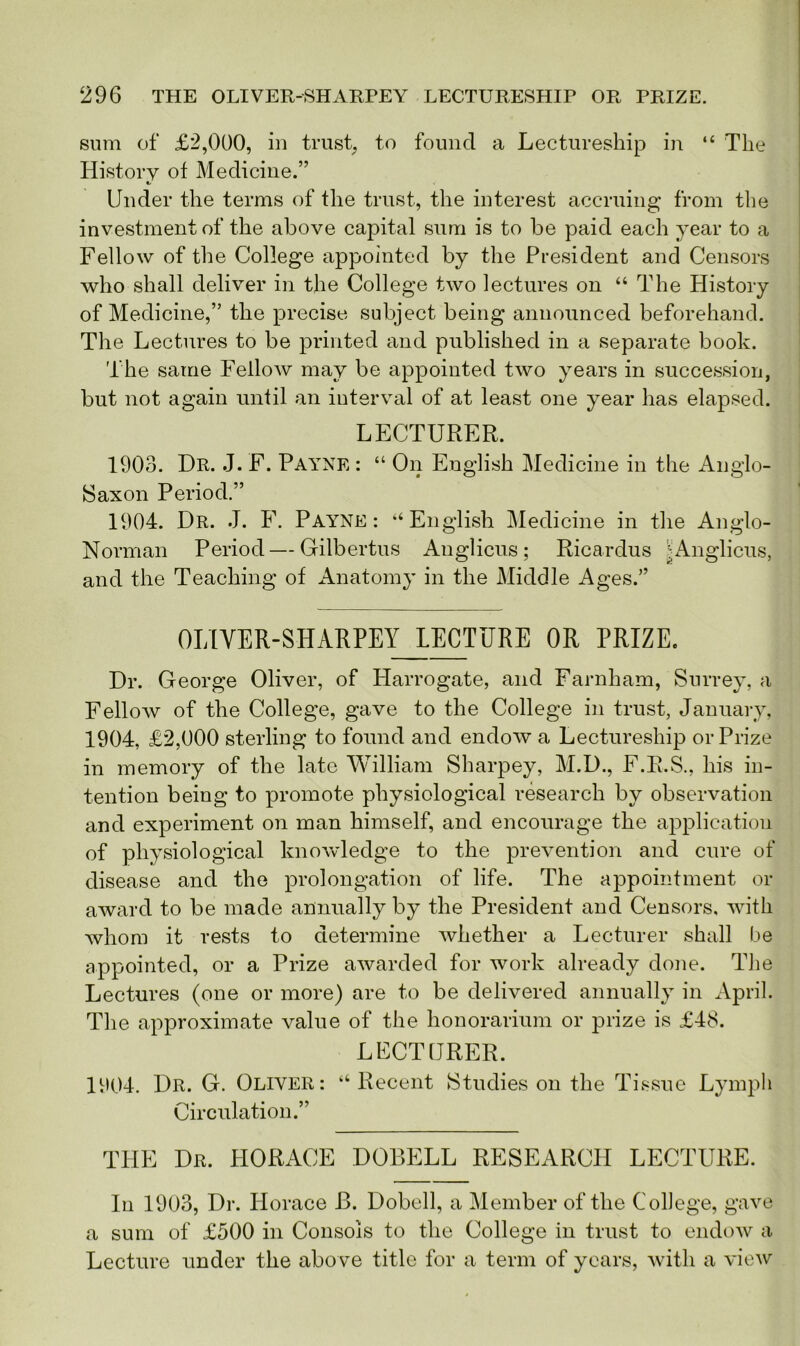 sum of £2,000, in trust, to found a Lectureship in “ The History of Medicine.” •s Under the terms of the trust, the interest accruing from the investment of the above capital sum is to be paid each year to a Fellow of the College appointed by the President and Censors who shall deliver in the College two lectures on “ The History of Medicine,” the precise subject being announced beforehand. The Lectures to be printed and published in a separate book. The same Fellow may be appointed two years in succession, but not again until an interval of at least one year has elapsed. LECTURER. 1903. Dr. J. F. Payne : “ On English Medicine in the Anglo- Saxon Period.” 1904. Dr. J. F. Payne: “English Medicine in the Anglo- Norman Period—Gilbertus Auglicus; Ricardus ;Anglicus, and the Teaching of Anatomy in the Middle Ages.” OLIYER-SHARPEYJLECTURE OR PRIZE. Dr. George Oliver, of Harrogate, and Farnham, Surrey, a Fellow of the College, gave to the College in trust, January, 1904, £2,000 sterling to found and endow a Lectureship or Prize in memory of the late William Sharpey, M.D., F.R.S., his in- tention being to promote physiological research by observation and experiment on man himself, and encourage the application of physiological knowledge to the prevention and cure of disease and the prolongation of life. The appointment or award to be made annually by the President and Censors, with whom it rests to determine whether a Lecturer shall be appointed, or a Prize awarded for work already done. The Lectures (one or more) are to be delivered annually in April. The approximate value of the honorarium or prize is £48. LECTURER. 1904. Dr. G. Oliver: “Recent Studies on the Tissue Lymph Circulation.” THE Dr. HORACE DOBELL RESEARCH LECTURE. In 1903, Dr. Horace B. Dobell, a Member of the College, gave a sum of £500 in Consols to the College in trust to endow a Lecture under the above title for a term of years, with a view