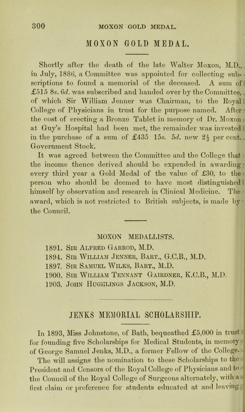 M0X0N GOLD MEDAL. Shortly after the death of the late Walter Moxon, M.D., in July, 1886, a Committee was appointed for colleeting sub- scriptions to found a memorial of the deceased. A sum of £515 8s. 6d. was subscribed and handed over by the Committee, of which Sir William Jenner was Chairman, to the Royal College of Physicians in trust for the purpose named. After the cost of erecting a Bronze Tablet in memory of Dr. Moxon at Guy’s Hospital had been met, the remainder was invested in the purchase of a sum of £435 15s. 5d. new 24 per cent. Government Stock. It was agreed between the Committee and the College that the income thence derived should be expended in awarding. every third year a Gold Medal of the value of £30, to the person who should be deemed to have most distinguished himself by observation and research in Clinical Medicine. The award, which is not restricted to British subjects, is made by the Council. MOXON MEDALLISTS. 1891. Sir Alfred Garrod, M.D. 1894. Sir William Jenner, Bart., G.C.B., M.D. 1897. Sir Samuel Wilks, Bart., M.D. 1900. Sir William Tennant Gairdner, K.C.B., M.D. 1903. John IIugklings Jackson, M.D. JENKS MEMORIAL SCHOLARSHIP. In 1893, Miss Johnstone, of Bath, bequeathed £5,000 in trust for founding five Scholarships for Medical Students, in memory of George Samuel Jenks, M.D., a former Fellow of the College. The will assigns the nomination to these Scholarships to the President and Censors of the Royal College of Physicians and to the Council of the Royal College of Surgeons alternately, with a first claim or preference for students educated at and leaving