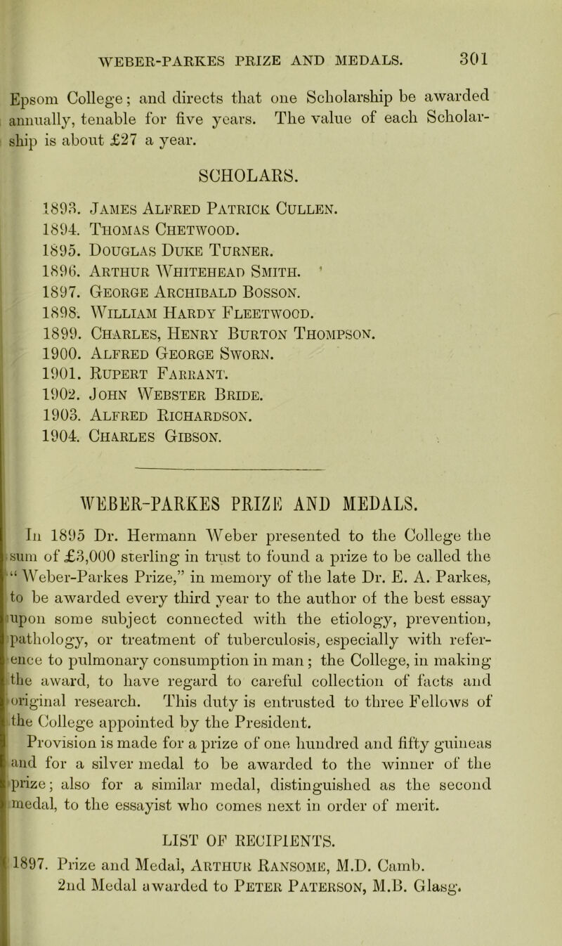 Epsom College; and directs that one Scholarship be awarded annually, tenable for five years. The value of each Scholar- ship is about £27 a year. SCHOLARS. 1893. James Alfred Patrick Cullen. 1894. Thomas Chetwood. 1895. Douglas Duke Turner. 1896. Arthur Whitehead Smith. 1897. George Archibald Bosson. 1898. William Hardy Fleetwood. 1899. Charles, Henry Burton Thompson. 1900. Alfred George Sworn. 1901. Rupert Fareant. 1902. John Webster Bride. 1903. Alfred Richardson. 1904. Charles Gibson. WEBER-PARKES PRIZE AND MEDALS. In 1895 Dr. Hermann Weber presented to the College the sum of £3,000 sterling in trust to found a prize to be called the “ Weber-Parkes Prize,” in memory of the late Dr. E. A. Parkes, to be awarded every third year to the author of the best essay upon some subject connected with the etiology, prevention, pathology, or treatment of tuberculosis, especially with refer- ence to pulmonary consumption in man ; the College, in making the award, to have regard to careful collection of facts and original research. This duty is entrusted to three FelloAVS of the College appointed by the President. Provision is made for a prize of one hundred and fifty guineas and for a silver medal to be awarded to the winner of the prize; also for a similar medal, distinguished as the second medal, to the essayist who comes next in order of merit. LIST OF RECIPIENTS. 1897. Prize and Medal, Arthur Ransome, M.D. Camb. 2nd Medal awarded to Peter Paterson, M.B. Glasg.