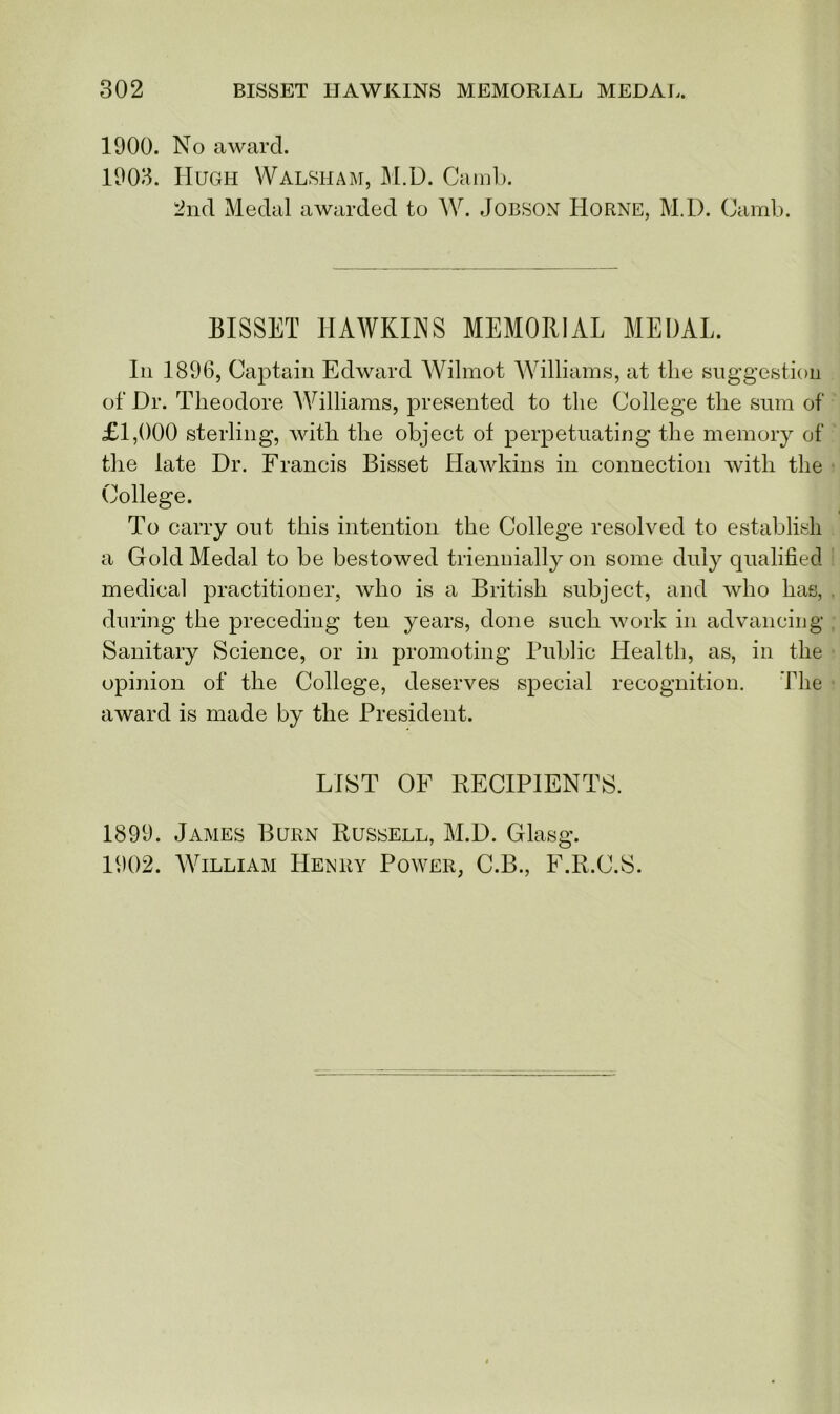 1900. No award. 1903. Hugh Walsham, M.D. Camb. 2nd Medal awarded to W. Jobson Horne, M.D. Camb. BISSET HAWKINS MEMORIAL MEDAI, In 1896, Captain Edward Wilmot Williams, at the suggestion of Dr. Theodore Williams, presented to the College the sum of £1,000 sterling, with the object ot perpetuating the memory of the late Dr. Francis Bisset Hawkins in connection with the College. To carry out this intention the College resolved to establish a Gold Medal to be bestowed triennially on some duly qualified medical practitioner, who is a British subject, and who has, during the preceding ten years, done such work in advancing Sanitary Science, or in promoting Public Health, as, in the opinion of the College, deserves special recognition. The award is made by the President. LIST OF RECIPIENTS. 1899. James Burn Russell, M.D. Glasg. 1902. William Henry Power, C.B., F.R.C.S.