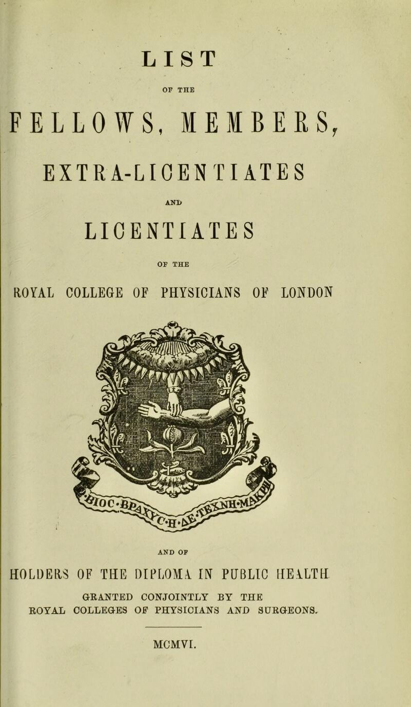 LIST or THE FELLOWS, MEMBERS, EXTRA-LICENTIATES LICENTIATES OF THE ROYAL COLLEGE OF PHYSICIANS OF LONDON AND OF HOLDERS OF THE DIPLOMA. IN PUBLIC HEALTH GRANTED CONJOINTLY BY THE ROYAL COLLEGES OF PHYSICIANS AND SURGEONS. MCMVr.