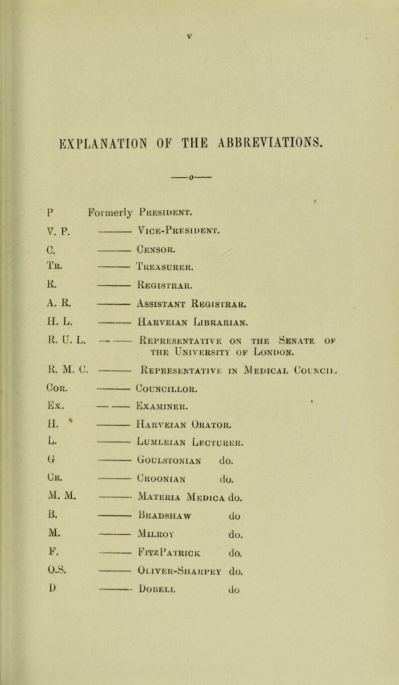 EXPLANATION OF THE ABBREVIATIONS O P Formerly V. P. C. Tr. K. A. R. H. L. R. U. L. R. M. C. OoR. Ex. n.  L. (x Or. M. M. B. M. F. O.S. D President. Vice-President. Censor. Treasurer. Registrar. Assistant Registrar. Harveian Librarian. Representative on the Senate oe THE University of London. Representative in Medical ('ouncii.. Councillor. Examiner. Harveian Orator. Lumleian Lecturer. Goulstonian do. Croonian do. Materia Medica do. Bradshaw do xVliLROY do. FitzPatrick do. Oliver-Sharpey do. Dobell do