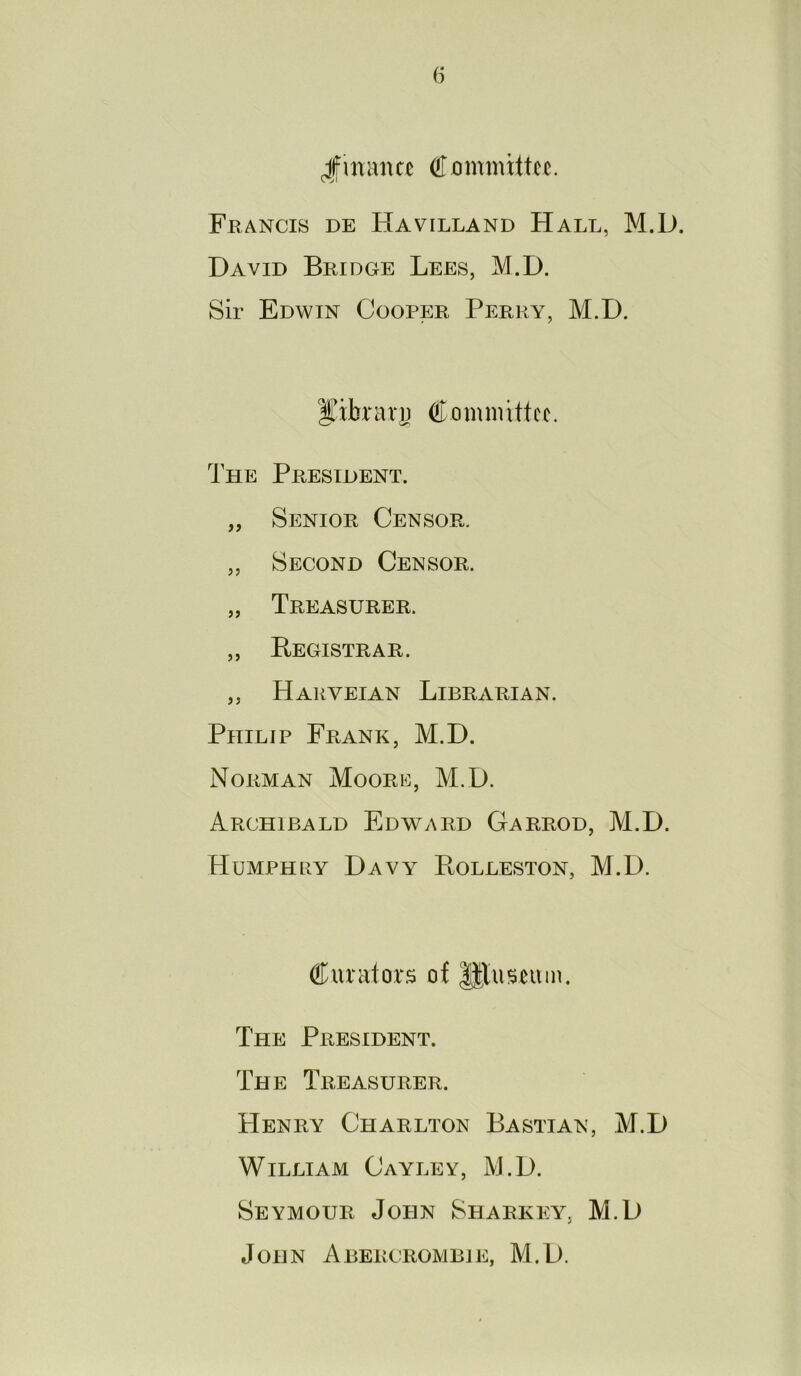 (i Jimmcc Cximmiltcij. Francis de Havilland Hall, M.D. David Bridge Lees, M.D. Sir Edwin Cooper Perry, M.D. IJibrari) Committee. The President. „ Senior Censor. „ Second Censor. „ Treasurer. ,, Begistrar. ,, Hakveian Librarian. Philip Frank, M.D. Norman Moori^], M.D. Archibald Edward Garrod, M.D. Humph BY Davy PtOLLESTON, M.D. Curators of ||luseuin. The President. The Treasurer. Henry Charlton Bastian, M.D William Cayley, M.D. Seymour John Sharkey, M.D John Abercrombie, M.D.