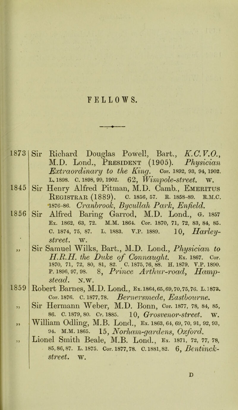 FELLOWS, 1873 1845 1856 1859 ?5 Sir Richard Douglas Powell, Bart., K.C.V,0.^ M.D. Lond., President (1905). Physician Extraordinary to the King. Cor. i892, 93, 94,1902. L. 1898. c. 1898,99,1902. 62, Wimpole-street. w. Sir Henry Alfred Pitman, M.D. Camb., Emeritus Registrar (1889). c. isse, 57. e. 1858-89. r.m.c. 1876-86. Cranhrook, Bycidlah Park, Enfield. Sir Alfred Baring Garrod, M.D. Lond., G. i857 Ex. 1862, 63, 72. M.M. 1864. Cor. 1870, 71, 72, 83, 84, 85. c. 1874, 75, 87. L. 1883. v.p. 1889. 10, Harley- street, w. Sir Samuel Wilks, Bart., M.D. Lond., Physician to H.R.H. the Duke of Connaught. Ex. i867. Cor. 1870, 71, 72, 80, 81, 82. ^ C. 1875, 76, 88. H. 1879. Y.P. 1890. P.1896,97,98. 8, Prince Arthur-road, Hamp)- stead. N.w. Robert Barnes, M.D. Lond., Ex. 1864,65,69,70.75,76. L.1873. Cor. 1876. c. 1877,78. Bemcrsmede, Easthoume. Sir Hermann Weber, M.D. Bonn, Cor. i877, 78, 84, 85, 86. c. 1879,80. Cr. 1885. 10, Grosvenor-stveet. w. William Odling, M.B. Lond., Ex. i863,64,69,7o, 9i, 92,93, 94. M.M. 1865. 15, Norham-gardens, Oxford,. Lionel Smith Beale, M.B. Lond., Ex. i87i, 72, 77, 78, 85,86,87. L. 1875. Cor. 1877,78. C. 1881,82. 6, Bcntiuck- street. w. D