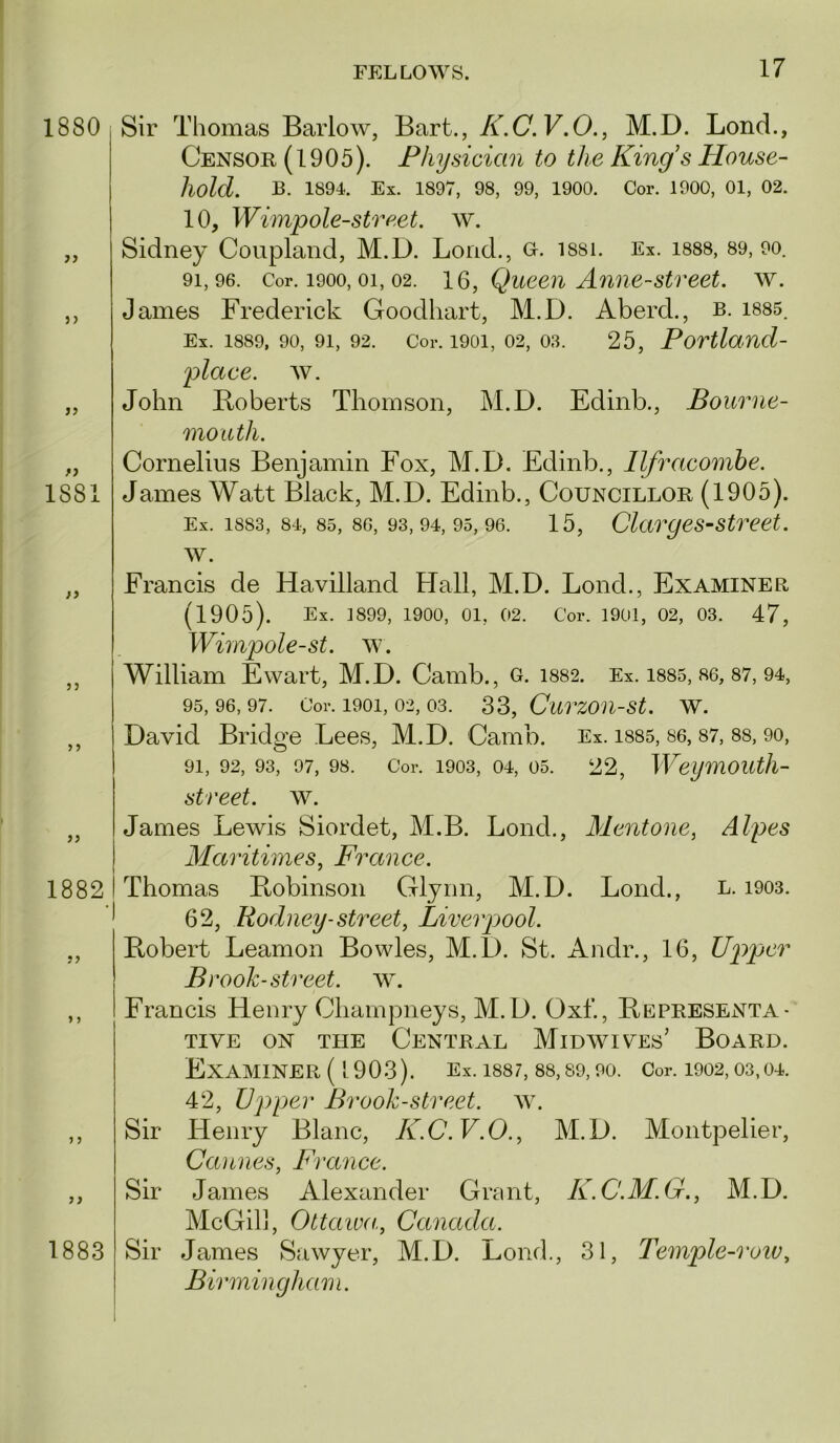 1880 j) >> if 1881 n if if if 1882 > > ) 5 Sir Thomas Barlow, Bart., K.C.V.O., M.D. Bond., Censor (1905). Physician to the King’s House- hold. B. 1894. Ex. 1897, 98, 99, 1900. Cor. 1900, 01, 02. 10, Wimpole-street. w. Sidney Coupland, M.D. Bond., o. i88i. Ex. i888, 89, 9o. 91,96. Cor. 1900,01, 02. 16, Queeii Amie-Street, w. James Frederick Goodhart, M.D. Abercl., b. i885. Ex. 1889, 90, 91, 92. Cor. 1901, 02, 03. 25, Povtland- plaee. av. John Boberts Thomson, M.D. Edinb., Bourne- mouth. Cornelius Benjamin Fox, M.D. Edinb., Ilfracombe. James Watt Black, M.D. Edinb., Councillor (1905). Ex. 1883, 84, 85, 86, 93,94, 95,96. 15, Clarges-Street. w. Francis de Havilland Hall, M.D. Bond., Examiner (1905). Ex. 1899, 1900, 01, 02. Cor. 1901, 02, 03. 47, Wimpole-st. av. William Ewart, M.D. Camb., c. 1882. Ex. 1885, 86, 87, 94, 95,96,97. Cor. 1901, 02, 03. SS, CurZOn-St. W. David Bridge Bees, M.D. Camb. Ex. i885, 86, 87, 88, 9o, 91, 92, 93, 97, 98. Cor. 1903, 04, 05. 22, WeymOUtJl- street. w. James Bewis Siordet, M.B. Bond., Mentone, Alpes Maritimes, France. Thomas Ptobinson Glynn, M.D. Bond., L. 1903. 62, Rodney-street, Liverpool. Bobert Beamon Bowles, M.D. St. Andr., 16, Up)per Brook-street, w. Francis Henry Champneys, M.D. Oxf., Bepresenta- TIVE ON THE CENTRAL MiDAVIVEs’ BOARD. ExAAIINER ( 1903). Ex. 1887, 88, 89, 90. Cor. 1902, 03,04. 42, upper Brook-street. aa\ Sir Henry Blanc, K.C.V.O., M.D. Montpelier, Cannes, France. Sir James Alexander Gront, K.C.M.G., M.D, McGilj, Ottaiva, Canada. Sir James Sawyer, M.D. Bond., 31, Temple-row, Birmingham. 1883