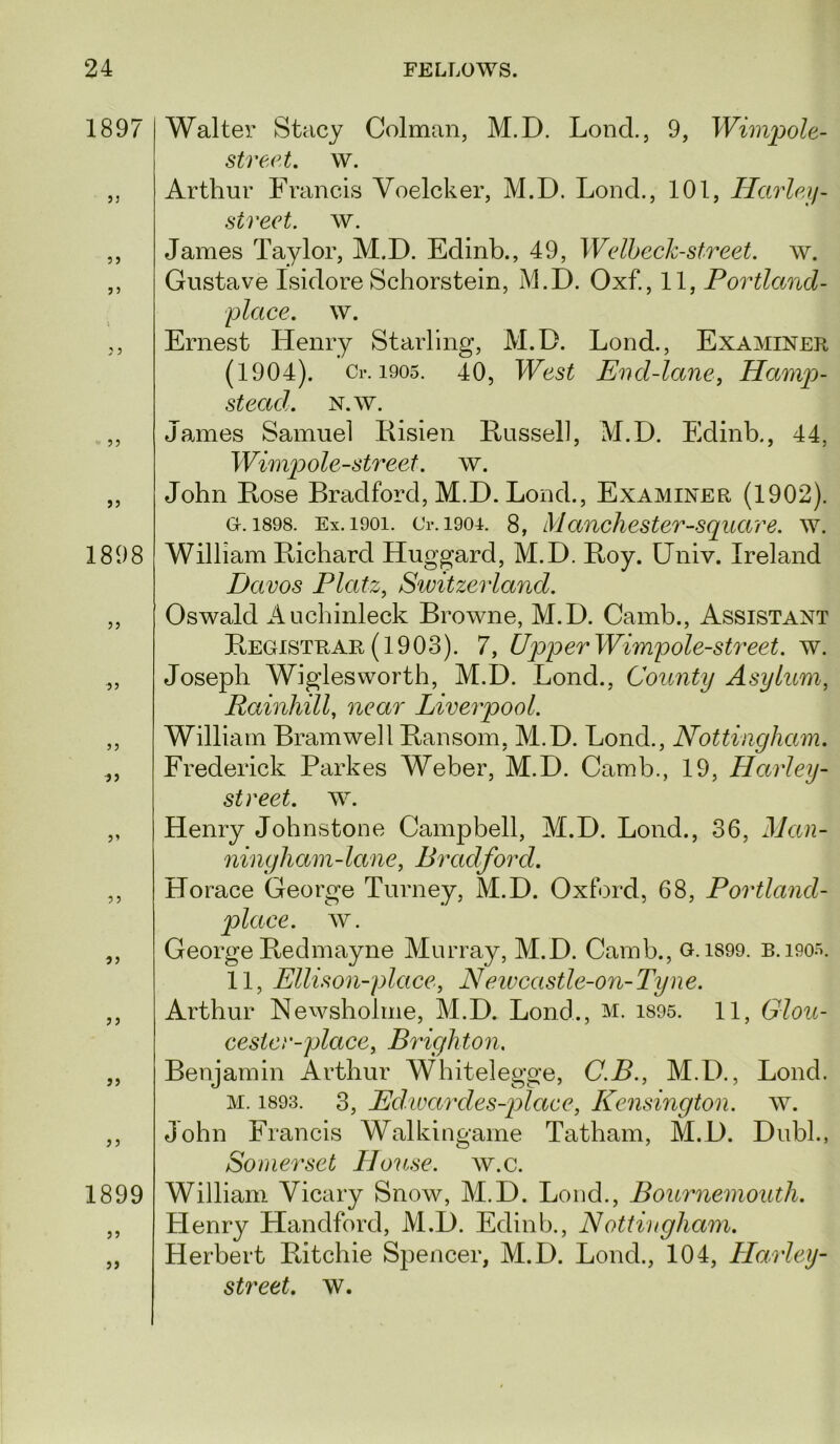 1897 }3 1898 33 J3 3 3 33 33 33 1899 33 33 Walter Stacy Colman, M.D. Lond., 9, stre.et, w. Arthur Francis Voelcker, M.D. Lond., 101, Harlp,if- street. w. James Taylor, M.D. Edinb., 49, Welbeck-street. w. Gustave Isidore Schorstein, M.D. Oxf., 11, Portland- place. w. Ernest Henry Starling, M.D. Lond., Examiner (1904). Cl-. 1905. 40, West End-lane, Hani2^- stead. N.w. James Samuel Eisien Eussell, M.D. Edinb., 44, Wini])ole-st7'eet. w. John Lose Bradford, M.D. Lond., Examiner (1902). 0.1898. Ex. 1901. C1-.1901. 8, Manchester-Square, w. William Bichard Huggard, M.D. Boy. Univ. Ireland Davos Platz, Sivitzerland. Oswald Auchinleck Browne, M.D. Camb., Assistant Begistrar (1903). 7, UpperWimpole-street. w. Joseph Wiglesworth, M.D. Lond., County Asylum, Rainliill, near Liverpool. William Bramwell Bansom, M.D. Lond., Nottingham. Frederick Parkes Weber, M.D. Camb., 19, Harlcy- st reet. w. Henry Johnstone Campbell, M.D. Lond., 36, Man- ningliam-lane, Bradford. Horace George Turney, M.D. Oxford, 68, Portland- place. w. George Bedmayne Murray, M.D. Camb., G. 1S99. B.i90o. 11, Ellison-place, Neivcastle-on-Tyne. Arthur Newsholme, M.D. Lond., m. i895. 11, Glou- cester-place, Brighton. Benjamin Arthur Whitelegge, C.B., M.D., Lond. M. 1893. 3, Edwardes-place, Kensington, w. John Francis Walkingame Tatham, M.D. Dubl., Somerset House, w.c. William Vicary Snow, M.D. Loud., Bournemouth. Flenry Handford, M.D. Edinb., Nottingham. Herbert Bitchie Spencer, M.D. Lond., 104, Harley-