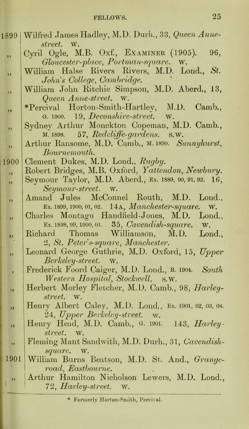 1899 > j }) J5 5) 5) }} 11900 I ” I I JJ I i I • ” ( 5J >5 J) J 55 55 55 55 1901 55 f Wilfred James Hadley, M.D. Durli., 33. Queen Anne- strect. w. Cyril Ogle, M.B. Oxf., Examiner (1905). 96, Gloucester-place, Portman-s(juare. w. William Halse Kivers Bivers, M.D. Lond., St. Johns College, Cambridge. William John Bitchie Simpson, M.D. Aberd., 13, Queen Anne-street. w. *Percival Horton-Smith-Hartley, M.D. Camb., G. 1900. 19, Devonshire-street. w. Sydney Arthur Monckton Copeman, M.D. Camb., M. 1898. bl, Redcliffe-gar dens. s.w. Arthur Bansome, M.D. Camb., M. i89o. Sannyhurst, Bournemouth. Clement Dukes, M.D. Lond., Rugby. Bobert Bridges, M.B. Oxford, Yattendon, Newbury. Seymour Taylor, M.D. Aberd., Ex. i889, 90, 9i, 92. 16, Seymour-street, w. Amand Jules McConnel Bouth, M.D. Lond., Ex. 1899,1900,01,02. 14A, Mcinchester-square. av. Charles Montagu Handheld-Jones, M.D. Lond., Ex. 1898, 99,1900,01. 35, Cavendish-squcire. w. Bichard Thomas Williamson, M.D. Lond., 2, St. Peter s-square, Manchester. Leonard George Guthrie, M„D. Oxford, 15, Upper Berkeley-street, w. Frederick Foord Caiger, M.D. Lond., b. i904. South Western Hospital, Stockwell. s.w. Herbert Morley Flercher, M.D. Camb., 98, Harley- street. AV. Henry Albert Caley, M.D. Lond., Ex. 1901, 02, os, 04. 24, Uqyper Bevkeley-street, w. Henry Head, M.D. Camb., o. i9oi. 143, Harley- street, av. Fleming Mant Sandwith, M.D. Durh., 31, Cavendish- square. AV. William Burns Beatson, M.D. St. And., Grange- I road, Eastbourne. j Arthur Hamilton Nicholson Lowers, M.D. Lond., ' 72, Harley-street, av. * FoiDJCrly Horton-Smitli, I’erci^ al.