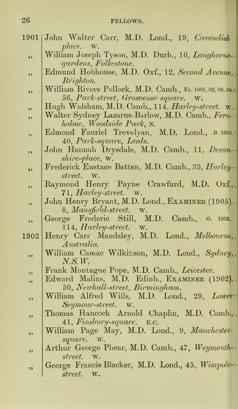 1901 »5 J5 >> J5 1902 >> J5 > J John Walter Carr, M. D. Lond., 19, Cavendish 2?lace. w. William Joseph Tyson, M.D. Durh., 10, Lanc/horne-- gardens, Folkestone. Edmund Hobhouse, M.D. Oxf., 12, Second Avenue, Brighton. William Divers Pollock, M.D. Camb., Ex. i90i, 02, 03,04.i 56, Fark-street, Grosvenor-square, w. Hugh Walsham, M.D. Camb., 114, Harley-street, w. Walter Sydney Lazarus-Barlow, M.D. Camb., Fern— holme, Woodside Park, n. Edmond Fauriel Trevelyan, M.D. Lond., b. 1903.; 40, Park-square, Leeds. John Hannah Drysdale, M.D. Camb., 11, Devon--' shire-place, av. Frederick Eustace Batten, M.D. Camb., 33, Harley-- street, w. Baymond Henry Payne CraAvfurd, M.D. Oxf.,. 71, Harley-street. av. John Henry Bryant, M.D. Lond., Examinee (1905).. 8, Mansfield-street, aal George Frederic Still, M.D. Camb., o. 1902. \1^, Harley-street. AV. Henry Carr Maudsley, M.D. Lond., Melbourne,. Austrcdia, William Camac Wilkinson, M.D. Lond., Sydney,. N.S. W. Frank Montague Pope, IM.D. Camb., Leicester. Edward Malins, M.D. Edinb., Examiner (1902). 50, Newhall-street, Birmingham. William Alfred Wills, M.D. Lond., 29, Loiver • Seyynour-street. aal Thomas Hancock Arnold Chaplin, M.D. Camb.,. 41, Finsbury-square. E.c. William Page May, M.D. Lond., 9, Manchester^ square. AV. Arthur George Phear, M.D. Camb., 47, Weymouth-- street. AAL George Francis Blacker, M.D. Lond., 45, Wimpole--