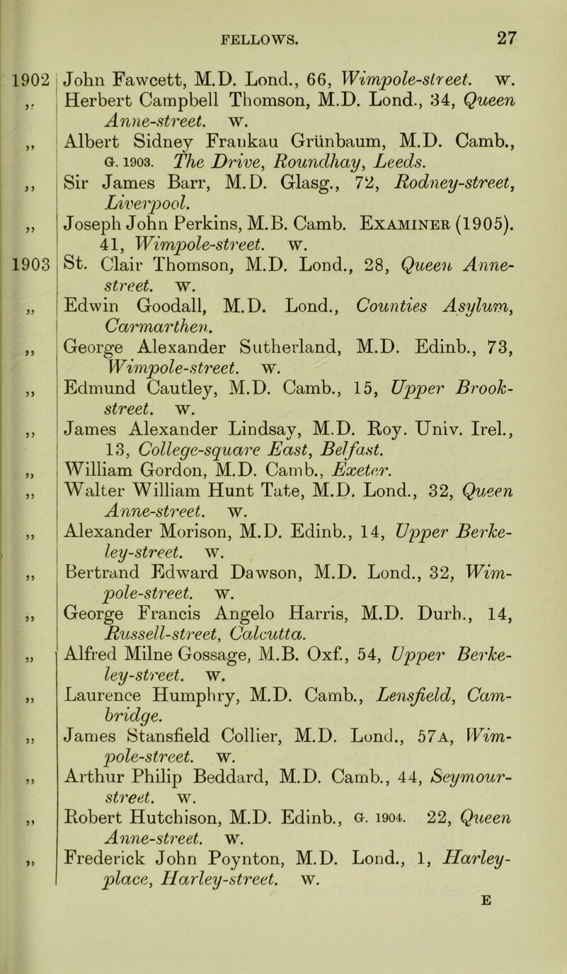 1902 i > 1903 John Fawcett, M.D. Lond., 66, Wimpole-sLreet. w. Herbert Campbell Thomson, M.D. Lond., 34, Queen Anne-street. w. Albert Sidney Fraiikau Griinbaum, M.D. Camb., Gt. 1903. The Drive^ Roundhay^ Leeds. Sir James Barr, M.D. Glasg., 72, Rodney-street, Liverpool. Joseph John Perkins, M.B. Camb. Examiner (1905). 41, Wimpole-street, w. St. Clair Thomson, M.D. Lond., 28, Queen Anne- street. w. „ Edwin Goodall, M.D. Lond., Counties Asylum, i Carmarthen. ,, j George Alexander Sutherland, M.D. Edinb., 73, I Wimpole-street, w. ,, Edmund Cautley, M.D. Camb., 15, Upper Brook- street. w. ,, James Alexander Lindsay, M.D. Boy. Univ. Irel., I 13, College-square East, Belfast. „ \ William Gordon, M.D. Camb., Exeter. „ Walter William Hunt Tate, M.D. Lond., 32, Queen Anne-street. w. ,, I Alexander Morison, M.D. Edinb., 14, Vq>per Berke- I ley-street, w. ,, Bertrand Edward Dawson, M.D. Lond., 32, Wim- pole-street. w. ,, George Francis Angelo Harris, M.D. Durb., 14, Russell-street, Calcutta. „ I Alfred Milne Gossage, M.B. Oxf, 54, Upper Berke- ley-street. w. „ Laurence Humphry, M.D. Camb., Lensfield, Cam- bridge. ,, James Stansfield Collier, M.D. Lond., 57a, Wim- pole-street. w. ,, Arthur Philip Beddard, M.D. Camb., 44, Seymour- street. w. ,, Bobert Hutchison, M.D. Edinb., o. i904. 22, Queen Anne-street. w. ,, Frederick John Poynton, M.D. Lond., 1, Harley- place, Harley-street, w. E