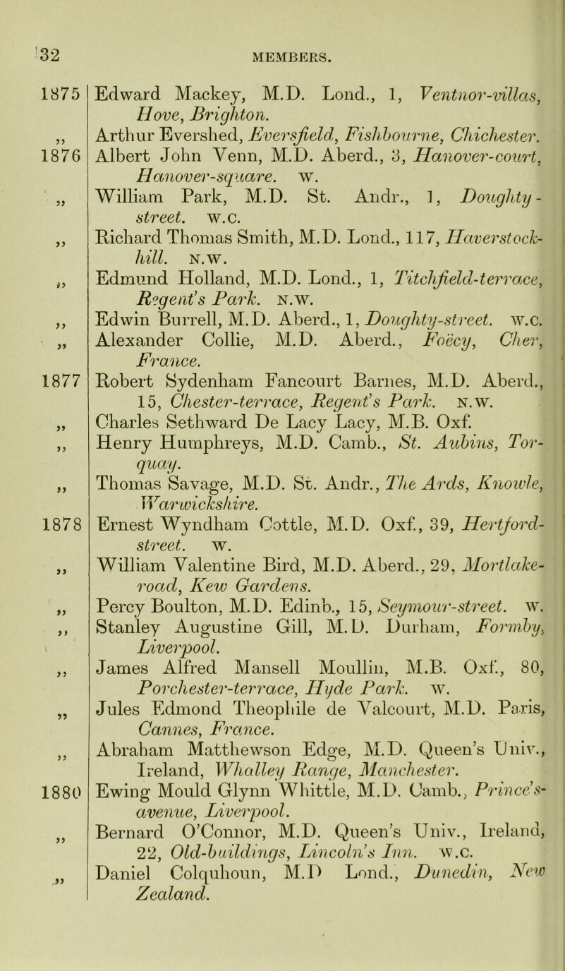 1875 1876 >> »5 yy 1877 >> 1878 >> »» ? 5 5? J J 1880 > j Edward Mackey, M.D. Lend., 1, Ventnor-villas, Hove, Brighton. Arthur Evershed, Eversjield, Fishhourne, Chichester. Albert John Venn, M.D. Aberd., 3, Hanover-court, Hanover-square, w. William Park, M.D. St. Andr., ], Doughty- street, w.c. Pichard Thomas Smith, M.D. Lond., 117, Haverstock- hill. N.w. Edmund Holland, M.D. Lond., 1, TitcJifield-terrace. Regent's Park. n.w. Edwin Burrell, M.D. Aberd., 1, Doughty-street. w.c. Alexander Collie, M.D. Aberd., Foccy, Cher, France. Pobert Sydenham Fancourt Barnes, M.D. Aberd., 15, Chester-terrace, Regent's Park. n.w. Charles Seth ward De Lacy Lacy, M.B. Oxf. Henry Humphreys, M.D. Camb., St. Aubins, Tor- quay. Thomas Savage, M.D. Sr. Andr., The Ards, Knoivle, ]Var wicks hire. Ernest Wyndham Cottle, M.D. Oxf., 39, Hertford- street. w. William Valentine Bird, M.D. Aberd,, 29, Mortlake- road, Kew Gardens. Percy Boulton, M.D. Edinb., \b, Seymour-street, w. Stanley Augustine Gill, M. D. Durham, Formby, Liverpool. James Alfred Mansell Moullin, M.B. Oxf, 80, P or chester-terrace, Hyde Park. w. Jules Edmond Theophile de A^alcourt, M.D. Peris, Cannes, France. Abraham Matthewson Edge, M.D. Queen’s liniv., Ireland, Whalley Range, Manchester. Ewing Mould Glynn Whittle, M.D. Camb., Prince's- avenue, Liverpool. Bernard O’Connor, M.D. Queen’s Univ., Ireland, 22, Old-buildmgs, Lincoln's Inn. w.c. Daniel Colquhoun, M.D Lond., Dunedin, New Zealand.